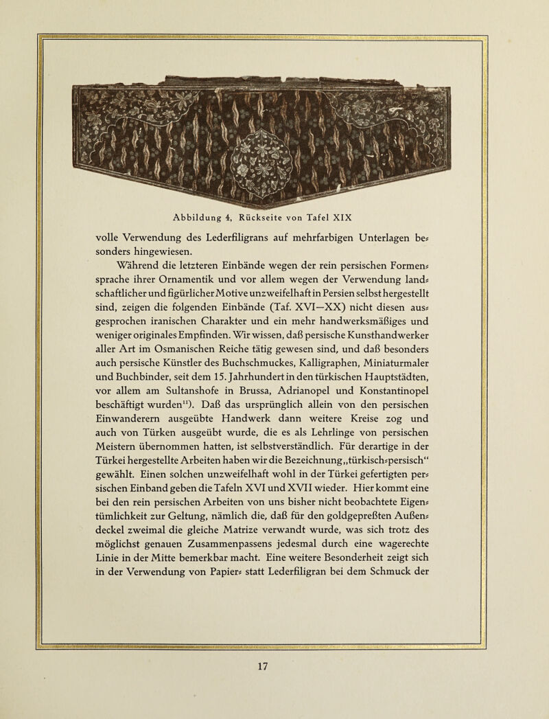 Abbildung 4, Rückseite von Tafel XIX volle Verwendung des Lederfiligrans auf mehrfarbigen Unterlagen be? sonders hingewiesen. Während die letzteren Einbände wegen der rein persischen Formens spräche ihrer Ornamentik und vor allem wegen der Verwendung lands schaftlicher und figürlicher Motive unzweifelhaft in Persien selbst hergestellt sind, zeigen die folgenden Einbände (Taf. XVI—XX) nicht diesen auss gesprochen iranischen Charakter und ein mehr handwerksmäßiges und weniger originales Empfinden. Wir wissen, daß persische Kunsthandwerker aller Art im Osmanischen Reiche tätig gewesen sind, und daß besonders auch persische Künstler des Buchschmuckes, Kalligraphen, Miniaturmaler und Buchbinder, seit dem 15. Jahrhundert in den türkischen Hauptstädten, vor allem am Sultanshofe in Brussa, Adrianopel und Konstantinopel beschäftigt wurden“). Daß das ursprünglich allein von den persischen Einwanderern ausgeübte Handwerk dann weitere Kreise zog und auch von Türken ausgeübt wurde, die es als Lehrlinge von persischen Meistern übernommen hatten, ist selbstverständlich. Für derartige in der Türkei hergestellte Arbeiten haben wir die Bezeichnung „türkisch^persisch“ gewählt. Einen solchen unzweifelhaft wohl in der Türkei gefertigten per# sischen Einband geben die Tafeln XVI und XVII wieder. Hier kommt eine bei den rein persischen Arbeiten von uns bisher nicht beobachtete Eigen# tümlichkeit zur Geltung, nämlich die, daß für den goldgepreßten Außen# deckel zweimal die gleiche Matrize verwandt wurde, was sich trotz des möglichst genauen Zusammenpassens jedesmal durch eine wagerechte Linie in der Mitte bemerkbar macht. Eine weitere Besonderheit zeigt sich in der Verwendung von Papier# statt Lederfiligran bei dem Schmuck der ■■