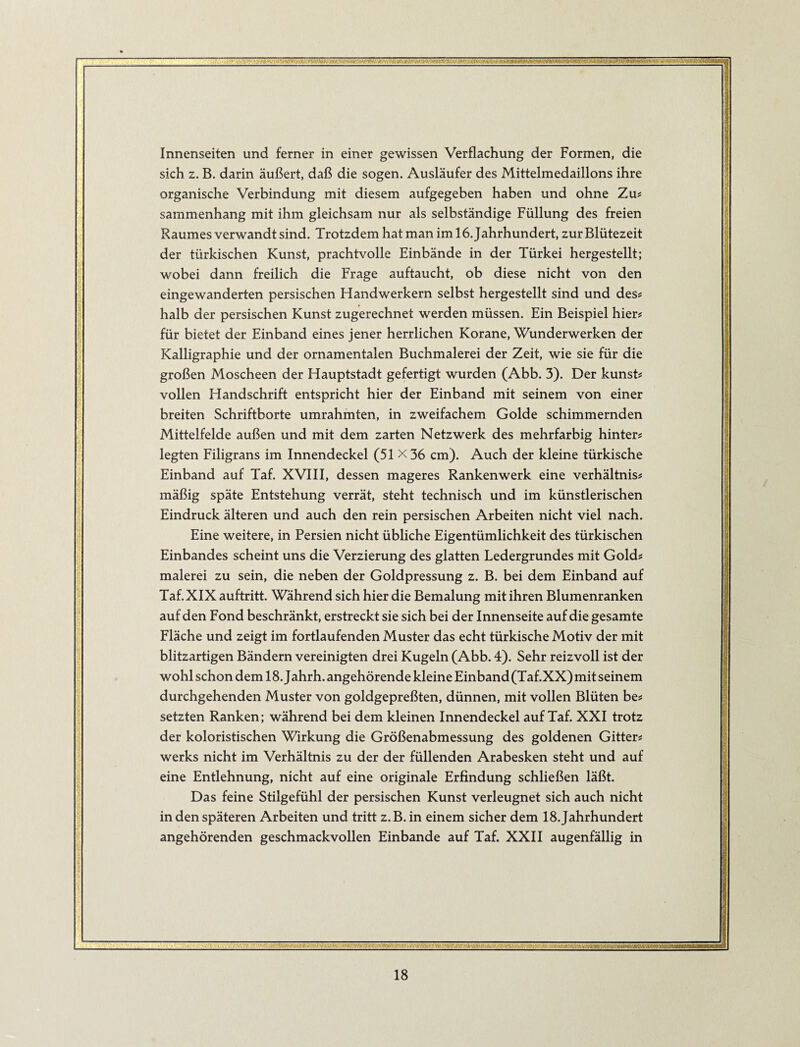 Innenseiten und ferner in einer gewissen Verflachung der Formen, die sich z. B. darin äußert, daß die sogen. Ausläufer des Mittelmedaillons ihre organische Verbindung mit diesem aufgegeben haben und ohne Zu? sammenhang mit ihm gleichsam nur als selbständige Füllung des freien Raumes verwandt sind. Trotzdem hat man im 16. Jahrhundert, zur Blütezeit der türkischen Kunst, prachtvolle Einbände in der Türkei hergestellt; wobei dann freilich die Frage auftaucht, ob diese nicht von den eingewanderten persischen Handwerkern selbst hergestellt sind und des# halb der persischen Kunst zugerechnet werden müssen. Ein Beispiel hier# für bietet der Einband eines jener herrlichen Korane, Wunderwerken der Kalligraphie und der ornamentalen Buchmalerei der Zeit, wie sie für die großen Moscheen der Hauptstadt gefertigt wurden (Abb. 3). Der kunst? vollen Handschrift entspricht hier der Einband mit seinem von einer breiten Schriftborte umrahmten, in zweifachem Golde schimmernden Mittelfelde außen und mit dem zarten Netzwerk des mehrfarbig hinters legten Filigrans im Innendeckel (51 X36 cm). Auch der kleine türkische Einband auf Taf. XVIII, dessen mageres Rankenwerk eine verhältniss mäßig späte Entstehung verrät, steht technisch und im künstlerischen Eindruck älteren und auch den rein persischen Arbeiten nicht viel nach. Eine weitere, in Persien nicht übliche Eigentümlichkeit des türkischen Einbandes scheint uns die Verzierung des glatten Ledergrundes mit Gold? malerei zu sein, die neben der Goldpressung z. B. bei dem Einband auf Taf. XIX auftritt. Während sich hier die Bemalung mit ihren Blumenranken auf den Fond beschränkt, erstreckt sie sich bei der Innenseite auf die gesamte Fläche und zeigt im fortlaufenden Muster das echt türkische Motiv der mit blitzartigen Bändern vereinigten drei Kugeln (Abb. 4). Sehr reizvoll ist der wohl schon dem 18. Jahrh. angehörende kleine Einband (Taf.XX) mit seinem durchgehenden Muster von goldgepreßten, dünnen, mit vollen Blüten be? setzten Ranken; während bei dem kleinen Innendeckel auf Taf. XXI trotz der koloristischen Wirkung die Größenabmessung des goldenen Gitter? Werks nicht im Verhältnis zu der der füllenden Arabesken steht und auf eine Entlehnung, nicht auf eine originale Erfindung schließen läßt. Das feine Stilgefühl der persischen Kunst verleugnet sich auch nicht in den späteren Arbeiten und tritt z.B.in einem sicher dem 18. Jahrhundert angehörenden geschmackvollen Einbande auf Taf. XXII augenfällig in