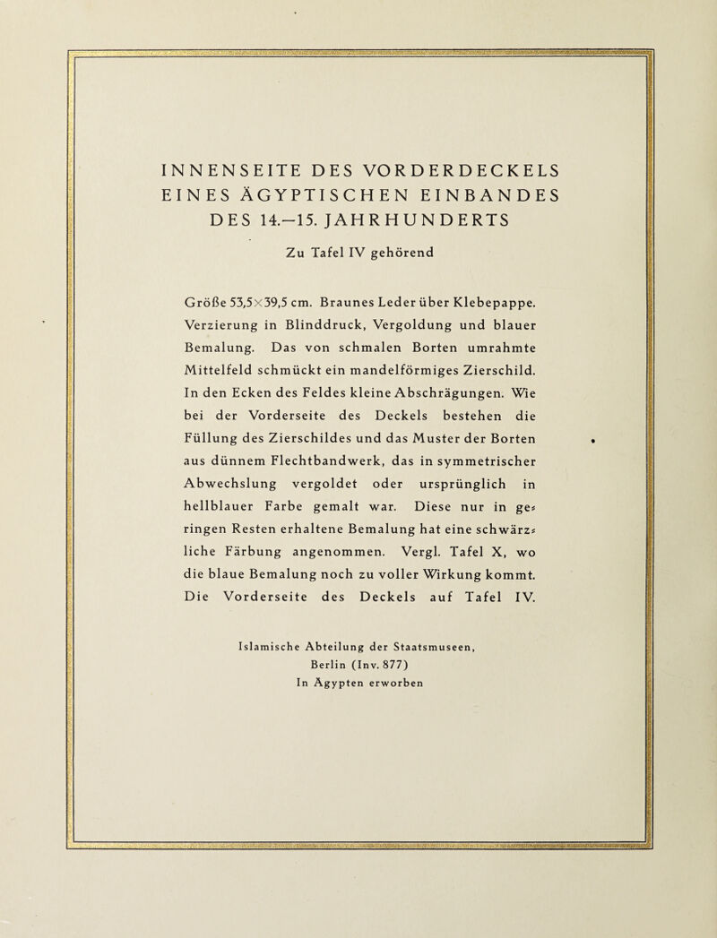 I INNENSEITE DES VO R D E R D E C K E LS DES 14.-15. JAHRHUNDERTS Zu Tafel IV gehörend Größe 53,5x39,5 cm. Braunes Leder über Klebepappe. Verzierung in Blinddruck, Vergoldung und blauer Bemalung. Das von schmalen Borten umrahmte Mittelfeld schmückt ein mandelförmiges Zierschild. In den Ecken des Feldes kleine Abschrägungen. Wie bei der Vorderseite des Deckels bestehen die Füllung des Zierschildes und das Muster der Borten aus dünnem Flechtbandwerk, das in symmetrischer Abwechslung vergoldet oder ursprünglich in hellblauer Farbe gemalt war. Diese nur in ge# ringen Resten erhaltene Bemalung hat eine schwärz# liehe Färbung angenommen. Vergl. Tafel X, wo die blaue Bemalung noch zu voller Wirkung kommt. Die Vorderseite des Deckels auf Tafel IV. Islamische Abteilung der Staatsmuseen, Berlin (Inv. 877) In Ägypten erworben