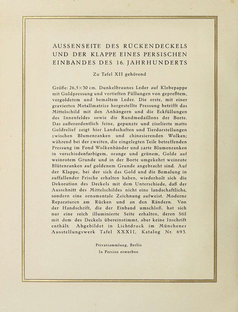 AUSSENSEITE DES RÜCKEN DECKELS UND DER KLAPPE EINES PERSISCHEN EINBANDES DES 16. J AH R H U N D E RTS Zu Tafel XII gehörend Größe: 26,5X30 cm. Dunkelbraunes Leder auf Klebepappe mit Goldpressung und vertieften Füllungen von gepreßtem, vergoldetem und bemaltem Leder. Die erste, mit einer gravierten Metallmatrize hergestellte Pressung betrifft das Mittelschild mit den Anhängern und die Eckfüllungen des Innenfeldes sowie die Rundmedaillons der Borte. Das außerordentlich feine, gepunzte und ziselierte matte Goldrelief zeigt hier Landschaften und Tierdarstellungen zwischen Blumenranken und chinesierenden Wolken; während bei der zweiten, die eingelegten Teile betreffenden Pressung im Fond Wolkenbänder und zarte Blumenranken in verschiedenfarbigem, orange und grünem, Golde auf weinrotem Grunde und in der Borte umgekehrt weinrote Blütenranken auf goldenem Grunde angebracht sind. Auf der Klappe, bei der sich das Gold und die Bemalung in auffallender Frische erhalten haben, wiederholt sich die Dekoration des Deckels mit dem Unterschiede, daß der Ausschnitt des Mittelschildes nicht eine landschaftliche, sondern eine ornamentale Zeichnung aufweist. Moderne Reparaturen am Rücken und an den Rändern. Von der Handschrift, die der Einband umschloß, hat sich nur eine reich illuminierte Seite erhalten, deren Stil mit dem des Deckels übereinstimmt, aber keine Inschrift enthält. Abgebildet in Lichtdruck im Münchener Ausstellungs werk Tafel XXXII, Katalog Nr. 693. Privatsammlung, Berlin In Persien erworben