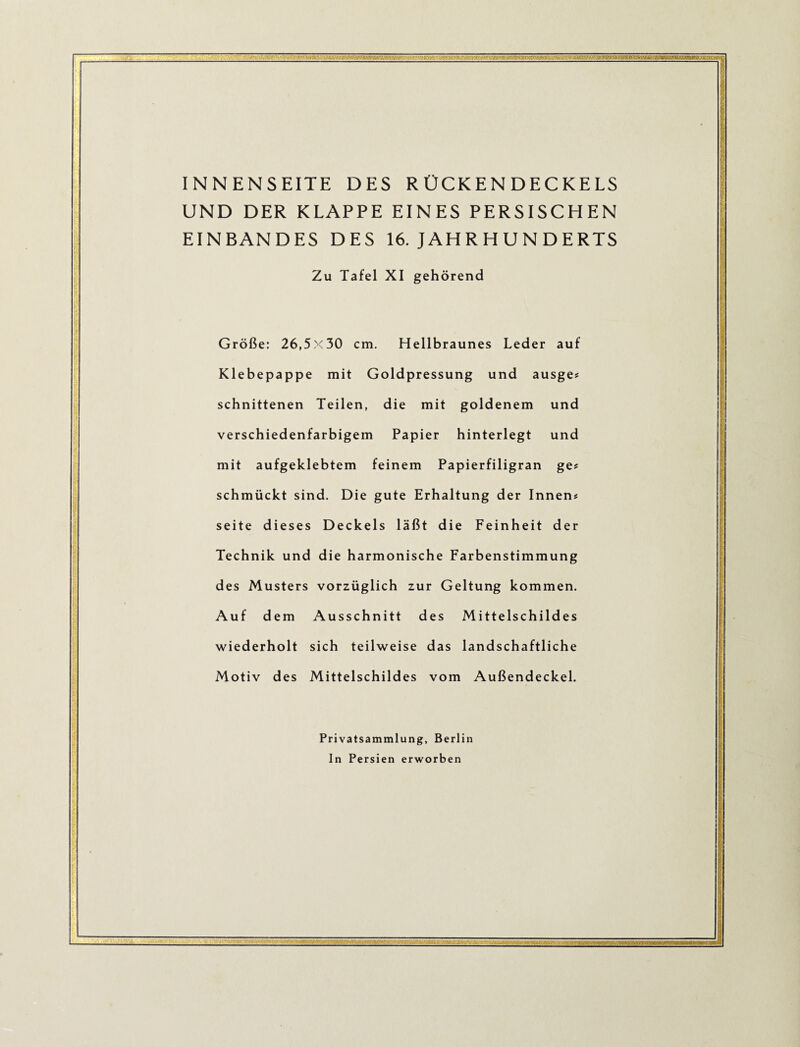 ’fi INNENSEITE DES R ÜCKEN DECKELS UND DER KLAPPE EINES PERSISCHEN EINBANDES DES 16. JAHR H U N D ERTS Zu Tafel XI gehörend Größe: 26,5x30 cm. Hellbraunes Leder auf Klebepappe mit Goldpressung und ausge? schnittenen Teilen, die mit goldenem und verschiedenfarbigem Papier hinterlegt und mit aufgeklebtem feinem Papierfiligran ges schmückt sind. Die gute Erhaltung der Innen# Seite dieses Deckels läßt die Feinheit der Technik und die harmonische Farbenstimmung des Musters vorzüglich zur Geltung kommen. Auf dem Ausschnitt des Mittelschildes wiederholt sich teilweise das landschaftliche Motiv des Mittelschildes vom Außendeckel. Privatsammlung, Berlin In Persien erworben i