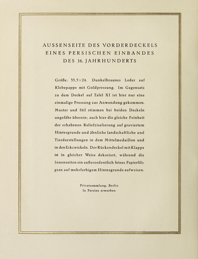 AUSSENSEITE DES VO R D E R D E C K E LS EINES PERSISCHEN EINBANDES DES 16. JAHRHUNDERTS Größe: 35,5x24. Dunkelbraunes Leder auf Klebepappe mit Goldpressung. Im Gegensatz zu dem Deckel auf Tafel XI ist hier nur eine einmalige Pressung zur Anwendung gekommen. Muster und Stil stimmen bei beiden Deckeln ungefähr überein; auch hier die gleiche Feinheit der erhabenen Reliefziselierung auf graviertem Hintergründe und ähnliche landschaftliche und Tierdarstellungen in dem Mittelmedaillon und in den Eckzwickeln. Der Rückendeckel mitKlappe ist in gleicher Weise dekoriert, während die Innenseiten ein außerordentlich feines Papierfili? gran auf mehrfarbigem Hintergründe aufweisen. Privatsammlung, Berlin In Persien erworben