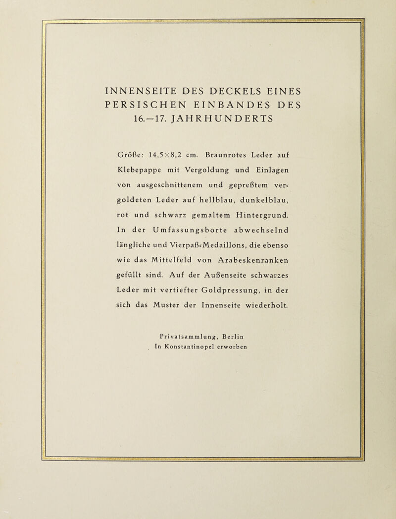 INNENSEITE DES DECKELS EINES PERSISCHEN EINBANDES DES 16.-17. JAHRHUNDERTS Größe: 14,5x8,2 cm. Braunrotes Leder auf Klebepappe mit Vergoldung und Einlagen von ausgeschnittenem und gepreßtem ver? goldeten Leder auf hellblau, dunkelblau, rot und schwarz gemaltem Hintergrund. In der Umfassungsborte abwechselnd längliche und VierpaßsMedaillons, die ebenso wie das Mittelfeld von Arabeskenranken gefüllt sind. Auf der Außenseite schwarzes Leder mit vertiefter Goldpressung, in der sich das Muster der Innenseite wiederholt. Privatsammlung, Berlin In Konstantinopel erworben