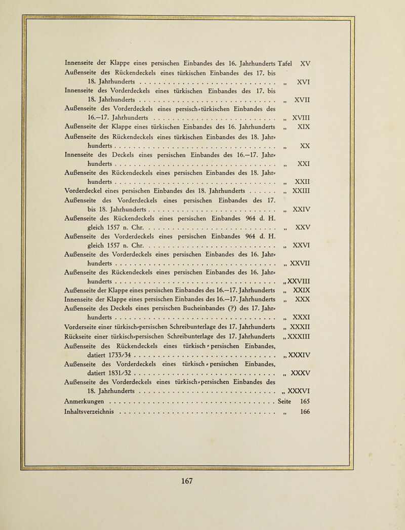 i Innenseite der Klappe eines persischen Einbandes des 16. Jahrhunderts Tafel XV Außenseite des Rückendeckels eines türkischen Einbandes des 17. bis 18. Jahrhunderts. „ XVI Innenseite des Vorderdeckels eines türkischen Einbandes des 17. bis 18. Jahrhunderts. „ XVII Außenseite des Vorderdeckels eines persisch#türkischen Einbandes des 16.—17. Jahrhunderts. „ XVIII Außenseite der Klappe eines türkischen Einbandes des 16. Jahrhunderts „ XIX Außenseite des Rückendeckels eines türkischen Einbandes des 18. Jahr# hunderts. „ XX Innenseite des Deckels eines persischen Einbandes des 16.—17. Jahr# hunderts. „ XXI Außenseite des Rückendeckels eines persischen Einbandes des 18. Jahr# hunderts. „ XXII Vorderdeckel eines persischen Einbandes des 18. Jahrhunderts. „ XXIII Außenseite des Vorderdeckels eines persischen Einbandes des 17. bis 18. Jahrhunderts. „ XXIV Außenseite des Rückendeckels eines persischen Einbandes 964 d. H. gleich 1557 n. Chr. „ XXV Außenseite des Vorderdeckels eines persischen Einbandes 964 d. H. gleich 1557 n. Chr. „ XXVI Außenseite des Vorderdeckels eines persischen Einbandes des 16. Jahr# hunderts.. XXVII Außenseite des Rückendeckels eines persischen Einbandes des 16. Jahr# hunderts. „ XXVIII Außenseite der Klappe eines persischen Einbandes des 16.—17. Jahrhunderts „ XXIX Innenseite der Klappe eines persischen Einbandes des 16.—17. Jahrhunderts „ XXX Außenseite des Deckels eines persischen Bucheinbandes (?) des 17. Jahr# hunderts. „ XXXI Vorderseite einer türkisch#persischen Schreibunterlage des 17. Jahrhunderts „ XXXII Rückseite einer türkisch#persischen Schreibunterlage des 17. Jahrhunderts „XXXIII Außenseite des Rückendeckels eines türkisch ä* persischen Einbandes, datiert 1733/34 .. XXXIV Außenseite des Vorderdeckels eines türkisch # persischen Einbandes, datiert 1831/32 . „ XXXV Außenseite des Vorderdeckels eines türkisch#persischen Einbandes des 18. Jahrhunderts. „ XXXVI Anmerkungen.Seite 165 Inhaltsverzeichnis. „ 166 0 5;