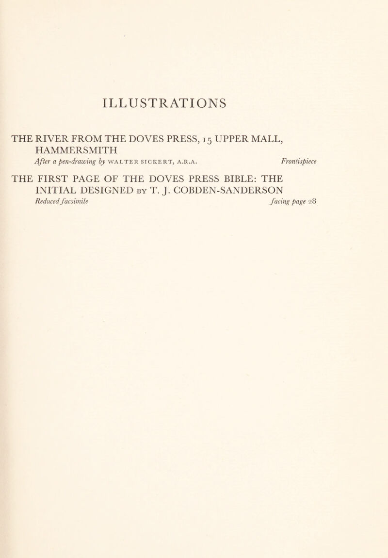 ILLUSTRATIONS THE RIVER FROM THE DOVES PRESS, 15 UPPER MALL, HAMMERSMITH After a pen-dr awing by Walter sigkert, a.r.a. Frontispiece THE FIRST PAGE OF THE DOVES PRESS BIBLE: THE INITIAL DESIGNED by T. J. COBDEN-SANDERSON Reduced facsimile facing page 28