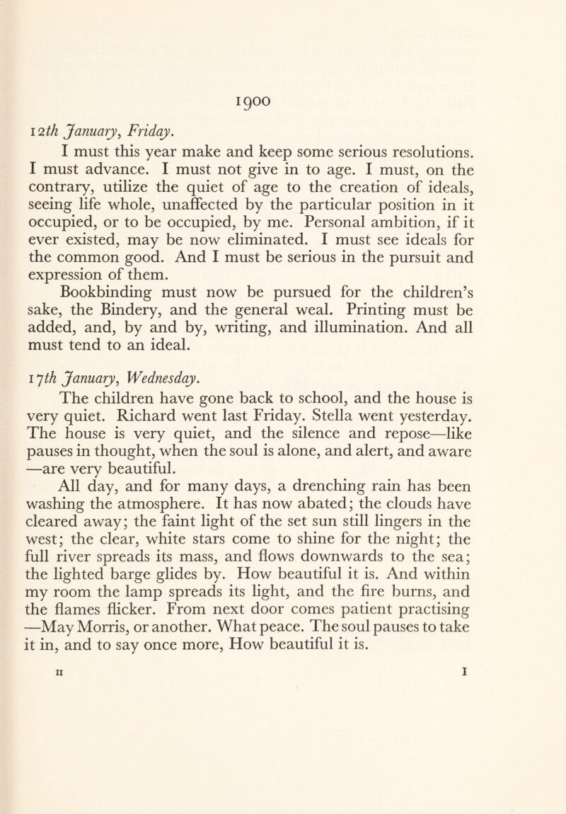 1900 12th January, Friday. I must this year make and keep some serious resolutions. I must advance. I must not give in to age. I must, on the contrary, utilize the quiet of age to the creation of ideals, seeing life whole, unaffected by the particular position in it occupied, or to be occupied, by me. Personal ambition, if it ever existed, may be now eliminated. I must see ideals for the common good. And I must be serious in the pursuit and expression of them. Bookbinding must now be pursued for the children’s sake, the Bindery, and the general weal. Printing must be added, and, by and by, writing, and illumination. And all must tend to an ideal. 17th January, Wednesday. The children have gone back to school, and the house is very quiet. Richard went last Friday. Stella went yesterday. The house is very quiet, and the silence and repose—like pauses in thought, when the soul is alone, and alert, and aware —are very beautiful. All day, and for many days, a drenching rain has been washing the atmosphere. It has now abated; the clouds have cleared away; the faint light of the set sun still lingers in the west; the clear, white stars come to shine for the night; the full river spreads its mass, and flows downwards to the sea; the lighted barge glides by. How beautiful it is. And within my room the lamp spreads its light, and the fire burns, and the flames flicker. From next door comes patient practising —May Morris, or another. What peace. The soul pauses to take it in, and to say once more, How beautiful it is.