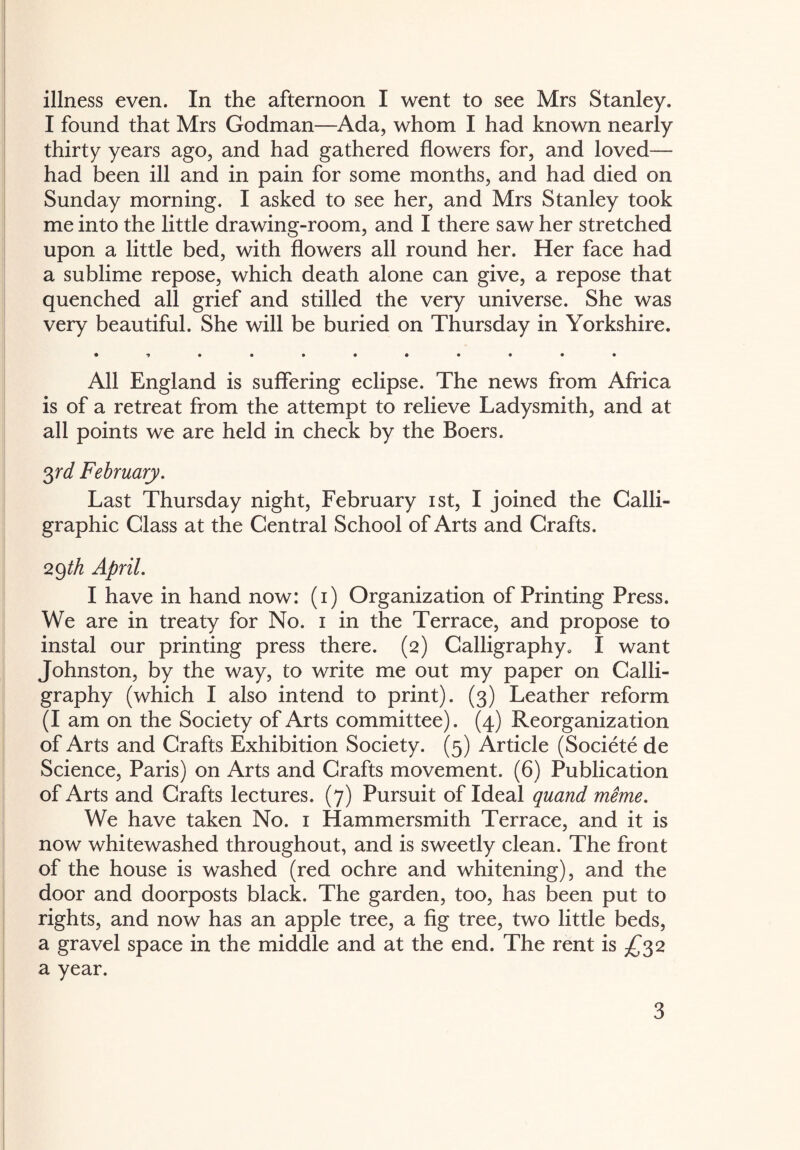 I found that Mrs Godman—Ada, whom I had known nearly thirty years ago, and had gathered flowers for, and loved— had been ill and in pain for some months, and had died on Sunday morning. I asked to see her, and Mrs Stanley took me into the little drawing-room, and I there saw her stretched upon a little bed, with flowers all round her. Her face had a sublime repose, which death alone can give, a repose that quenched all grief and stilled the very universe. She was very beautiful. She will be buried on Thursday in Yorkshire. • *»••••••••• All England is suffering eclipse. The news from Africa is of a retreat from the attempt to relieve Ladysmith, and at all points we are held in check by the Boers. 3 rd February. Last Thursday night, February ist, I joined the Calli¬ graphic Class at the Central School of Arts and Crafts. 29 th April. I have in hand now: (1) Organization of Printing Press. We are in treaty for No. 1 in the Terrace, and propose to instal our printing press there. (2) Calligraphy, I want Johnston, by the way, to write me out my paper on Calli¬ graphy (which I also intend to print). (3) Leather reform (I am on the Society of Arts committee). (4) Reorganization of Arts and Crafts Exhibition Society. (5) Article (Societe de Science, Paris) on Arts and Crafts movement. (6) Publication of Arts and Crafts lectures. (7) Pursuit of Ideal quand meme. We have taken No. 1 Hammersmith Terrace, and it is now whitewashed throughout, and is sweetly clean. The front of the house is washed (red ochre and whitening), and the door and doorposts black. The garden, too, has been put to rights, and now has an apple tree, a fig tree, two little beds, a gravel space in the middle and at the end. The rent is £32 a year. 3