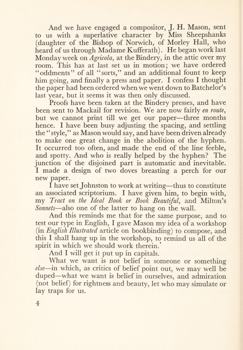 And we have engaged a compositor, J. H. Mason, sent to us with a superlative character by Miss Sheepshanks (daughter of the Bishop of Norwich, of Morley Hall, who heard of us through Madame Kufferath). He began work last Monday week on Agricola, at the Bindery, in the attic over my room. This has at last set us in motion; we have ordered ££oddments55 of all ££sorts,” and an additional fount to keep him going, and finally a press and paper. I confess I thought the paper had been ordered when we went down to Batchelor’s last year, but it seems it was then only discussed. Proofs have been taken at the Bindery presses, and have been sent to Mackail for revision. We are now fairly en route, but we cannot print till we get our paper—three months hence. I have been busy adjusting the spacing, and settling the“style,” as Mason would say, and have been driven already to make one great change in the abolition of the hyphen. It occurred too often, and made the end of the line feeble, and spotty. And who is really helped by the hyphen? The junction of the disjoined part is automatic and inevitable. I made a design of two doves breasting a perch for our new paper. I have set Johnston to work at writing—thus to consti tute an associated scriptorium. I have given him, to begin with, my Tract on the Ideal Book or Book Beautiful, and Milton’s Sonnets—also one of the latter to hang on the wall. And this reminds me that for the same purpose, and to test our type in English, I gave Mason my idea of a workshop (in English Illustrated article on bookbinding) to compose, and this I shall hang up in the workshop, to remind us all of the spirit in which we should work therein.* And I will get it put up in capitals. What we want is not belief in someone or something else—in which, as critics of belief point out, we may well be duped—what we want is belief in ourselves, and admiration (not belief) for rightness and beauty, let who may simulate or lay traps for us.