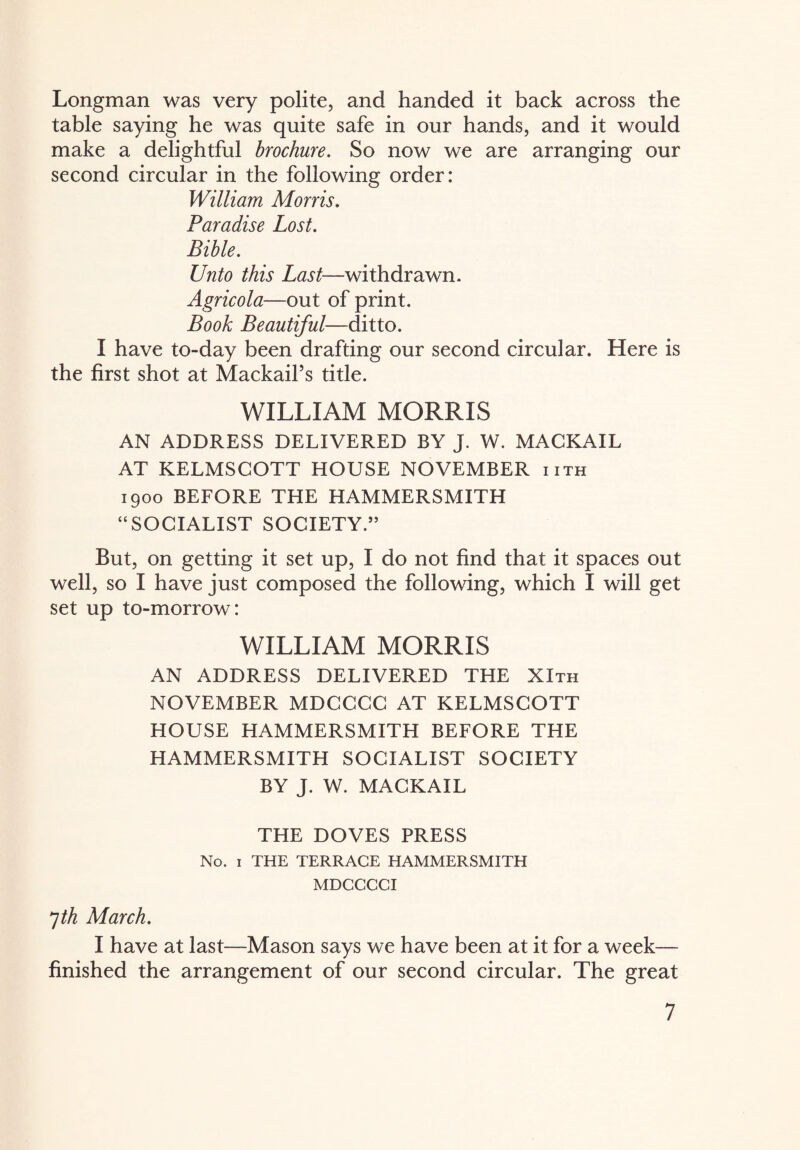 Longman was very polite, and handed it back across the table saying he was quite safe in our hands, and it would make a delightful brochure. So now we are arranging our second circular in the following order: William Morris. Paradise Lost. Bible. Unto this Last—withdrawn. Agricola—out of print. Book Beautiful—ditto. I have to-day been drafting our second circular. Here is the first shot at MackaiPs title. WILLIAM MORRIS AN ADDRESS DELIVERED BY J. W. MACKAIL AT KELMSCOTT HOUSE NOVEMBER iith 1900 BEFORE THE HAMMERSMITH “SOCIALIST SOCIETY.” But, on getting it set up, I do not find that it spaces out well, so I have just composed the following, which I will get set up to-morrow: WILLIAM MORRIS AN ADDRESS DELIVERED THE XIth NOVEMBER MDCCCC AT KELMSCOTT HOUSE HAMMERSMITH BEFORE THE HAMMERSMITH SOCIALIST SOCIETY BY J. W. MACKAIL THE DOVES PRESS No. 1 THE TERRACE HAMMERSMITH MDCCCCI 7th March. I have at last—Mason says we have been at it for a week— finished the arrangement of our second circular. The great