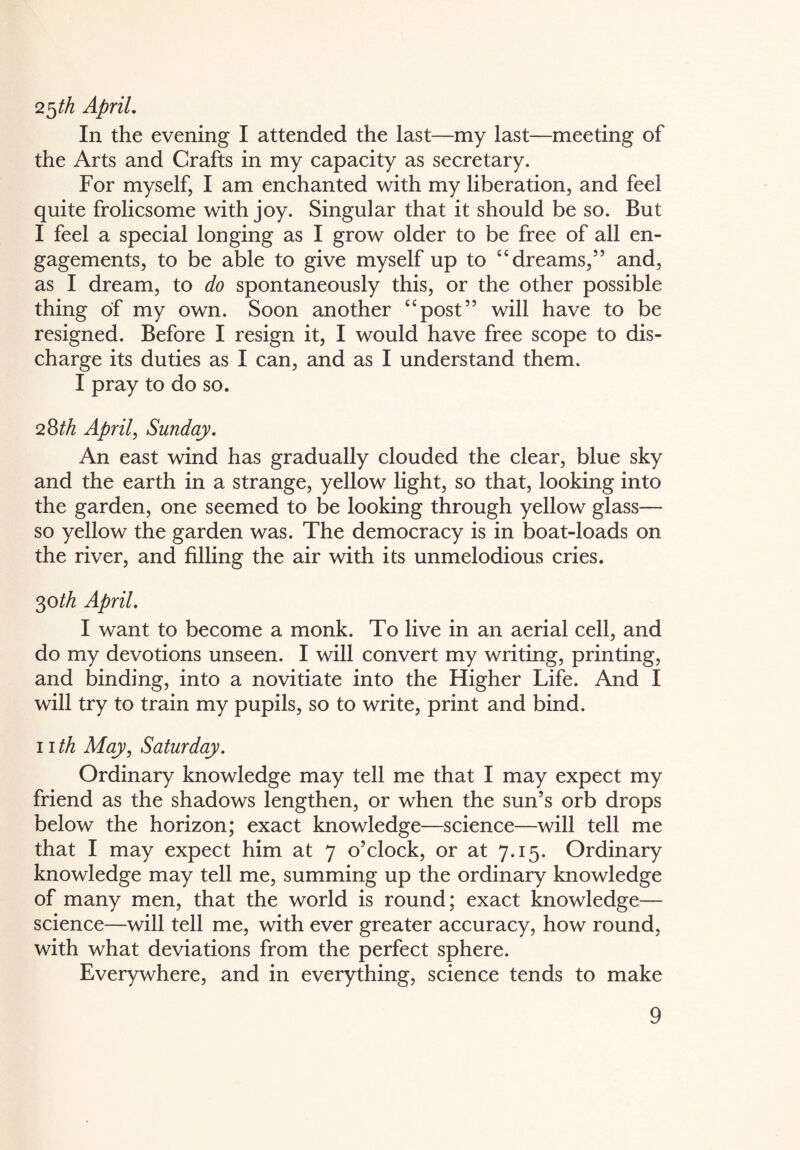 2$th April. In the evening I attended the last—my last—meeting of the Arts and Crafts in my capacity as secretary. For myself, I am enchanted with my liberation, and feel quite frolicsome with joy. Singular that it should be so. But I feel a special longing as I grow older to be free of all en¬ gagements, to be able to give myself up to “dreams,” and, as I dream, to do spontaneously this, or the other possible thing of my own. Soon another “post” will have to be resigned. Before I resign it, I would have free scope to dis¬ charge its duties as I can, and as I understand them. I pray to do so. 28/A April, Sunday. An east wind has gradually clouded the clear, blue sky and the earth in a strange, yellow light, so that, looking into the garden, one seemed to be looking through yellow glass— so yellow the garden was. The democracy is in boat-loads on the river, and filling the air with its unmelodious cries. 30 th April. I want to become a monk. To live in an aerial cell, and do my devotions unseen. I will convert my writing, printing, and binding, into a novitiate into the Higher Life. And I will try to train my pupils, so to write, print and bind. nth May, Saturday. Ordinary knowledge may tell me that I may expect my friend as the shadows lengthen, or when the sun’s orb drops below the horizon; exact knowledge—science—will tell me that I may expect him at 7 o’clock, or at 7.15. Ordinary knowledge may tell me, summing up the ordinary knowledge of many men, that the world is round; exact knowledge— science—will tell me, with ever greater accuracy, how round, with what deviations from the perfect sphere. Everywhere, and in everything, science tends to make