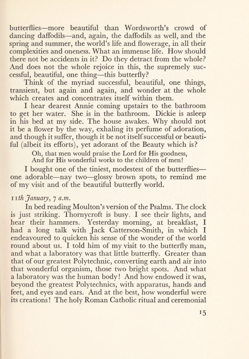 butterflies—more beautiful than Wordsworth’s crowd of dancing daffodils—and, again, the daffodils as well, and the spring and summer, the world’s life and flowerage, in all their complexities and oneness. What an immense life. How should there not be accidents in it? Do they detract from the whole? And does not the whole rejoice in this, the supremely suc¬ cessful, beautiful, one thing—this butterfly? Think of the myriad successful, beautiful, one things, transient, but again and again, and wonder at the whole which creates and concentrates itself within them. I hear dearest Annie coming upstairs to the bathroom to get her water. She is in the bathroom. Dickie is asleep in his bed at my side. The house awakes. Why should not it be a flower by the way, exhaling its perfume of adoration, and though it suffer, though it be not itself successful or beauti¬ ful (albeit its efforts), yet adorant of the Beauty which is? Oh, that men would praise the Lord for His goodness, And for His wonderful works to the children of men! I bought one of the tiniest, modestest of the butterflies— one adorable—nay two—glossy brown spots, to remind me of my visit and of the beautiful butterfly world. nth January, 7 a.m. In bed reading Moulton’s version of the Psalms. The clock is just striking. Thornycroft is busy. I see their lights, and hear their hammers. Yesterday morning, at breakfast, I had a long talk with Jack Catterson-Smith, in which I endeavoured to quicken his sense of the wonder of the world round about us. I told him of my visit to the butterfly man, and what a laboratory was that little butterfly. Greater than that of our greatest Polytechnic, converting earth and air into that wonderful organism, those two bright spots. And what a laboratory was the human body! And how endowed it was, beyond the greatest Polytechnics, with apparatus, hands and feet, and eyes and ears. And at the best, how wonderful were its creations! The holy Roman Catholic ritual and ceremonial