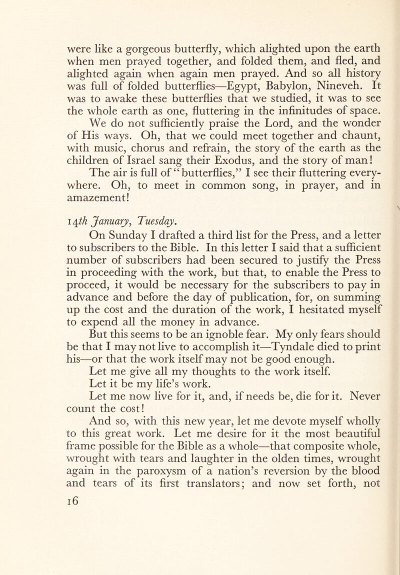 were like a gorgeous butterfly, which alighted upon the earth when men prayed together, and folded them, and fled, and alighted again when again men prayed. And so all history was full of folded butterflies—Egypt, Babylon, Nineveh. It was to awake these butterflies that we studied, it was to see the whole earth as one, fluttering in the infinitudes of space. We do not sufficiently praise the Lord, and the wonder of His ways. Oh, that we could meet together and chaunt, with music, chorus and refrain, the story of the earth as the children of Israel sang their Exodus, and the story of man! The air is full of “butterflies,” I see their fluttering every¬ where. Oh, to meet in common song, in prayer, and in amazement! lyth January, Tuesday. On Sunday I drafted a third list for the Press, and a letter to subscribers to the Bible. In this letter I said that a sufficient number of subscribers had been secured to justify the Press in proceeding with the work, but that, to enable the Press to proceed, it would be necessary for the subscribers to pay in advance and before the day of publication, for, on summing up the cost and the duration of the work, I hesitated myself to expend all the money in advance. But this seems to be an ignoble fear. My only fears should be that I may not live to accomplish it—Tyndale died to print his—or that the work itself may not be good enough. Let me give all my thoughts to the work itself. Let it be my life’s work. Let me now live for it, and, if needs be, die for it. Never count the cost! And so, with this new year, let me devote myself wholly to this great work. Let me desire for it the most beautiful frame possible for the Bible as a whole—that composite whole, wrought with tears and laughter in the olden times, wrought again in the paroxysm of a nation’s reversion by the blood and tears of its first translators; and now set forth, not