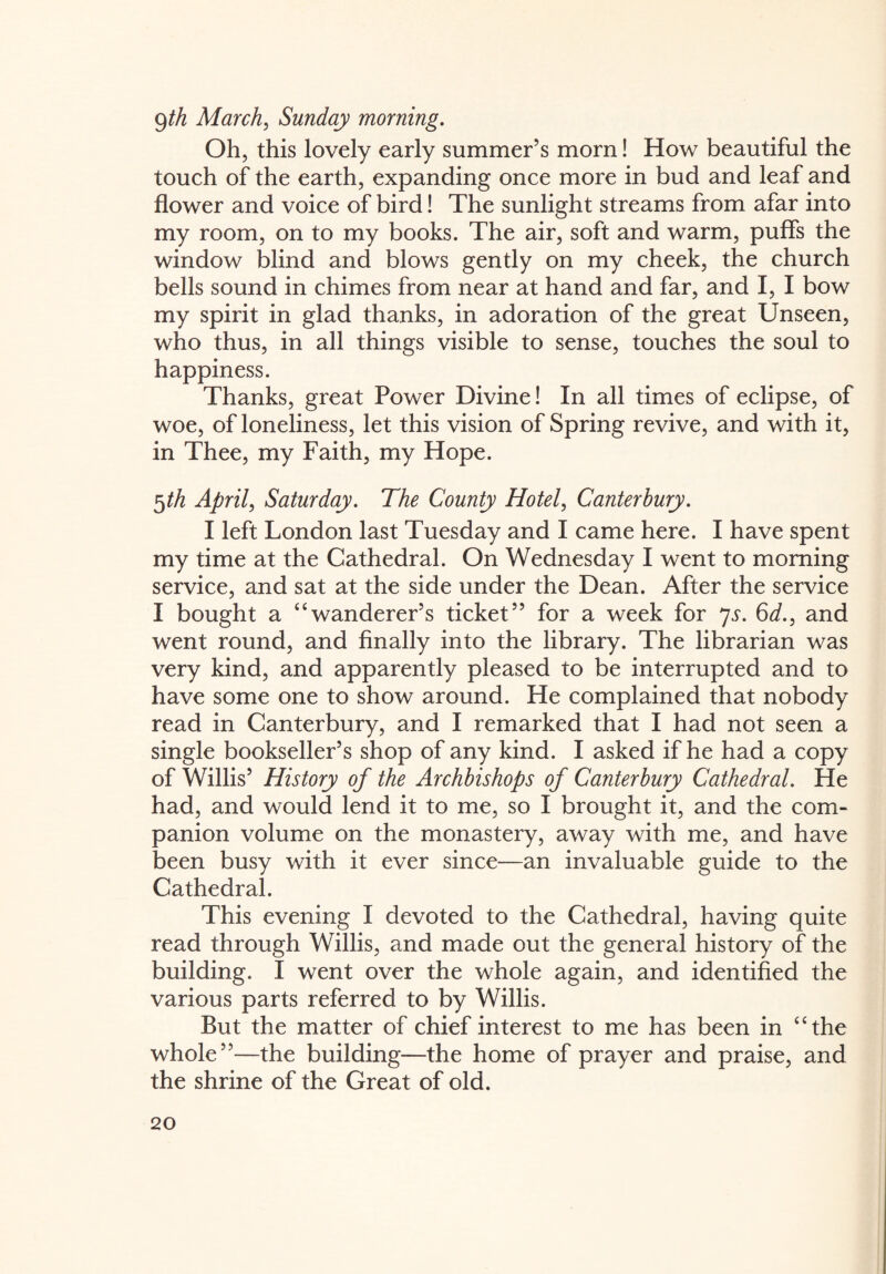 9th March, Sunday morning. Oh, this lovely early summer’s morn! How beautiful the touch of the earth, expanding once more in bud and leaf and flower and voice of bird! The sunlight streams from afar into my room, on to my books. The air, soft and warm, puffs the window blind and blows gently on my cheek, the church bells sound in chimes from near at hand and far, and I, I bow my spirit in glad thanks, in adoration of the great Unseen, who thus, in all things visible to sense, touches the soul to happiness. Thanks, great Power Divine! In all times of eclipse, of woe, of loneliness, let this vision of Spring revive, and with it, in Thee, my Faith, my Hope. 5th April, Saturday. The County Hotel, Canterbury. I left London last Tuesday and I came here. I have spent my time at the Cathedral. On Wednesday I went to morning service, and sat at the side under the Dean. After the service I bought a “wanderer’s ticket” for a week for 7s. 6d., and went round, and finally into the library. The librarian was very kind, and apparently pleased to be interrupted and to have some one to show around. He complained that nobody read in Canterbury, and I remarked that I had not seen a single bookseller’s shop of any kind. I asked if he had a copy of Willis’ History of the Archbishops of Canterbury Cathedral. He had, and would lend it to me, so I brought it, and the com¬ panion volume on the monastery, away with me, and have been busy with it ever since—an invaluable guide to the Cathedral. This evening I devoted to the Cathedral, having quite read through Willis, and made out the general history of the building. I went over the whole again, and identified the various parts referred to by Willis. But the matter of chief interest to me has been in “the whole”—the building—the home of prayer and praise, and the shrine of the Great of old.