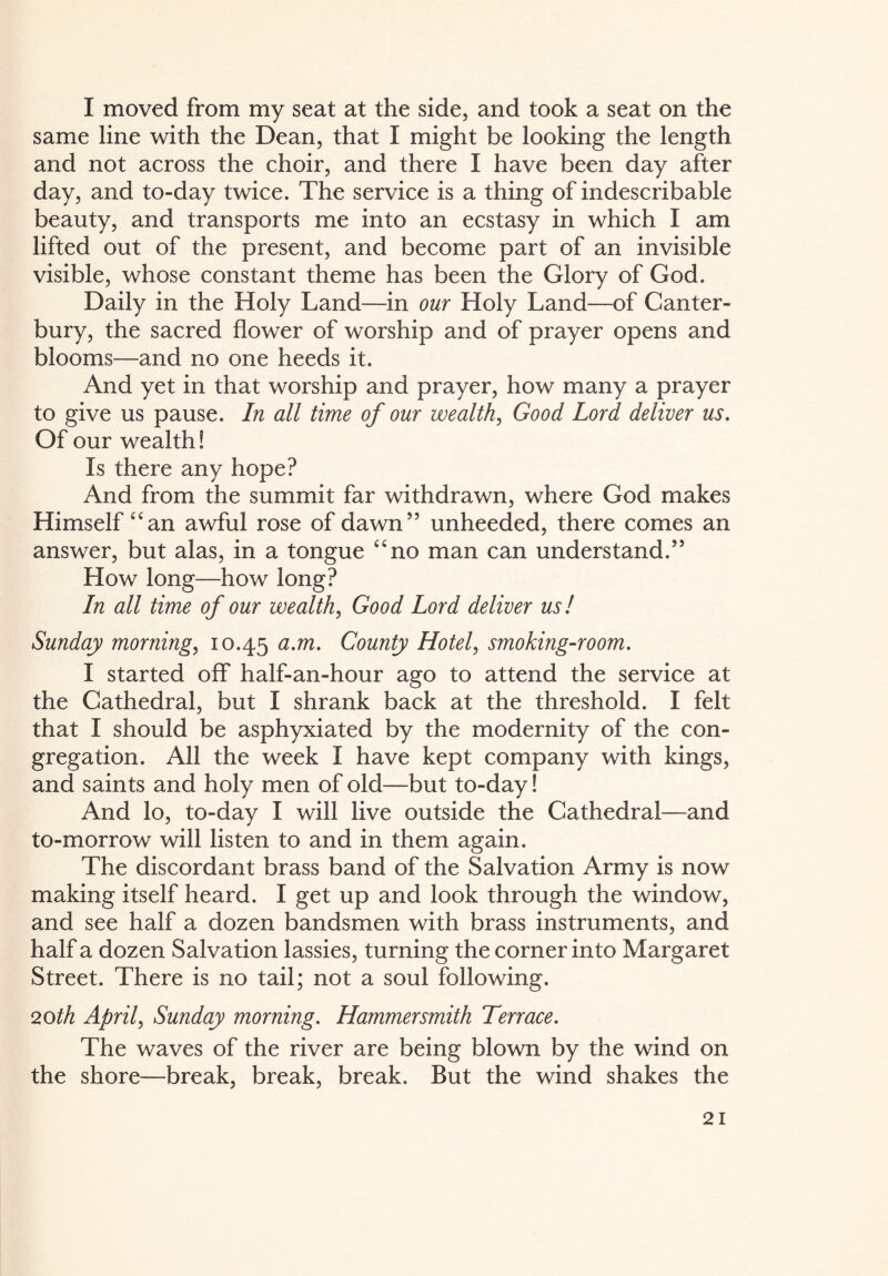 I moved from my seat at the side, and took a seat on the same line with the Dean, that I might be looking the length and not across the choir, and there I have been day after day, and to-day twice. The service is a thing of indescribable beauty, and transports me into an ecstasy in which I am lifted out of the present, and become part of an invisible visible, whose constant theme has been the Glory of God. Daily in the Holy Land—in our Holy Land—of Canter¬ bury, the sacred flower of worship and of prayer opens and blooms—and no one heeds it. And yet in that worship and prayer, how many a prayer to give us pause. In all time of our wealth, Good Lord deliver us. Of our wealth! Is there any hope? And from the summit far withdrawn, where God makes Himself “an awful rose of dawn” unheeded, there comes an answer, but alas, in a tongue “no man can understand.” How long—how long? In all time of our wealth, Good Lord deliver us! Sunday morning, 10.45 a-m• County Hotel, smoking-room. I started off half-an-hour ago to attend the service at the Cathedral, but I shrank back at the threshold. I felt that I should be asphyxiated by the modernity of the con¬ gregation. All the week I have kept company with kings, and saints and holy men of old—but to-day! And lo, to-day I will live outside the Cathedral—and to-morrow will listen to and in them again. The discordant brass band of the Salvation Army is now making itself heard. I get up and look through the window, and see half a dozen bandsmen with brass instruments, and half a dozen Salvation lassies, turning the corner into Margaret Street. There is no tail; not a soul following. 20th April, Sunday morning. Hammersmith Terrace. The waves of the river are being blown by the wind on the shore—break, break, break. But the wind shakes the