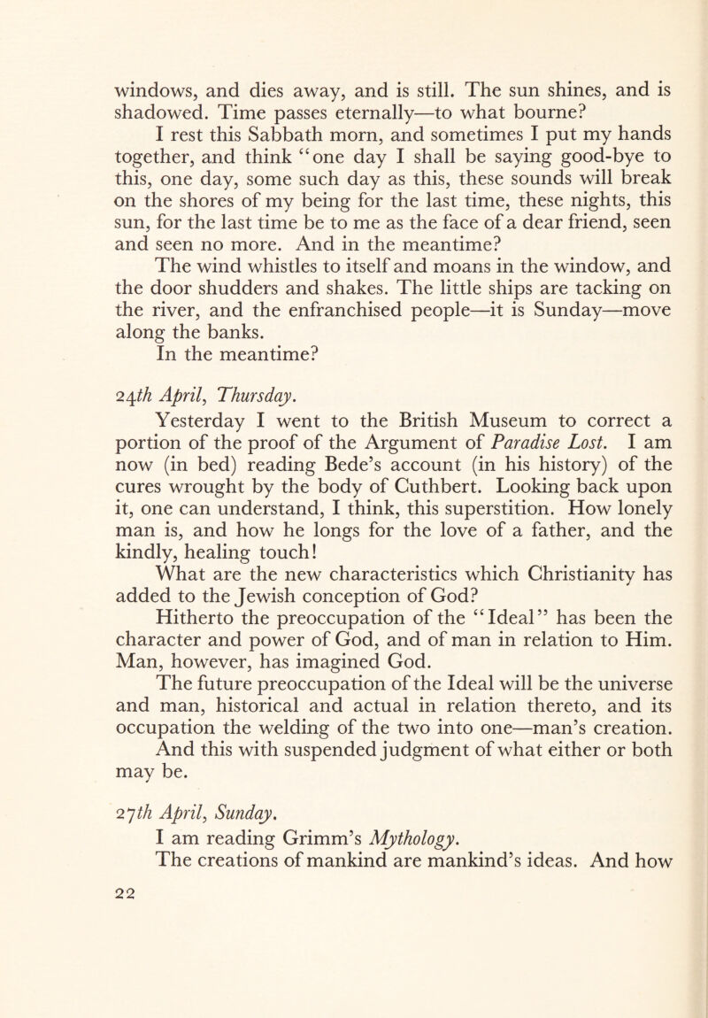 windows, and dies away, and is still. The sun shines, and is shadowed. Time passes eternally—to what bourne? I rest this Sabbath morn, and sometimes I put my hands together, and think “one day I shall be saying good-bye to this, one day, some such day as this, these sounds will break on the shores of my being for the last time, these nights, this sun, for the last time be to me as the face of a dear friend, seen and seen no more. And in the meantime? The wind whistles to itself and moans in the window, and the door shudders and shakes. The little ships are tacking on the river, and the enfranchised people—it is Sunday—move along the banks. In the meantime? 24th April, Thursday. Yesterday I went to the British Museum to correct a portion of the proof of the Argument of Paradise Lost. I am now (in bed) reading Bede’s account (in his history) of the cures wrought by the body of Cuthbert. Looking back upon it, one can understand, I think, this superstition. How lonely man is, and how he longs for the love of a father, and the kindly, healing touch! What are the new characteristics which Christianity has added to the Jewish conception of God? Hitherto the preoccupation of the “Ideal” has been the character and power of God, and of man in relation to Him. Man, however, has imagined God. The future preoccupation of the Ideal will be the universe and man, historical and actual in relation thereto, and its occupation the welding of the two into one—man’s creation. And this with suspended judgment of what either or both may be. 27th April, Sunday. I am reading Grimm’s Mythology. The creations of mankind are mankind’s ideas. And how