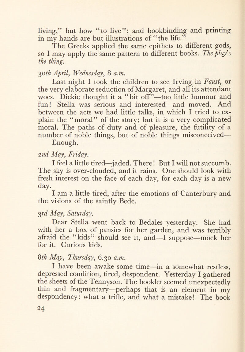 living/5 but how “to live55; and bookbinding and printing in my hands are but illustrations of “the life.55 The Greeks applied the same epithets to different gods, so I may apply the same pattern to different books. The play's the thing. 30th April, Wednesday, 8 a.m. Last night I took the children to see Irving in Faust, or the very elaborate seduction of Margaret, and all its attendant woes. Dickie thought it a “bit off55—too little humour and fun! Stella was serious and interested—and moved. And between the acts we had little talks, in which I tried to ex¬ plain the “moral55 of the story; but it is a very complicated moral. The paths of duty and of pleasure, the futility of a number of noble things, but of noble things misconceived— Enough. 2nd May, Friday. I feel a little tired—-jaded. There! But I will not succumb. The sky is over-clouded, and it rains. One should look with fresh interest on the face of each day, for each day is a new day. I am a little tired, after the emotions of Canterbury and the visions of the saintly Bede. 3rd May, Saturday. Dear Stella went back to Bedales yesterday. She had with her a box of pansies for her garden, and was terribly afraid the “kids55 should see it, and—I suppose—mock her for it. Curious kids. 8th May, Thursday, 6.30 a.m. I have been awake some time—in a somewhat restless, depressed condition, tired, despondent. Yesterday I gathered the sheets of the Tennyson. The booklet seemed unexpectedly thin and fragmentary—perhaps that is an element in my despondency: what a trifle, and what a mistake! The book