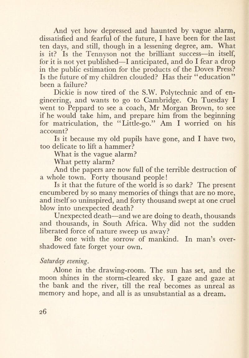 And yet how depressed and haunted by vague alarm, dissatisfied and fearful of the future, I have been for the last ten days, and still, though in a lessening degree, am. What is it? Is the Tennyson not the brilliant success—in itself, for it is not yet published—I anticipated, and do I fear a drop in the public estimation for the products of the Doves Press? Is the future of my children clouded? Has their £< education” been a failure? Dickie is now tired of the S.W. Polytechnic and of en¬ gineering, and wants to go to Cambridge. On Tuesday I went to Peppard to see a coach, Mr Morgan Brown, to see if he would take him, and prepare him from the beginning for matriculation, the “ Little-go.55 Am I worried on his account? Is it because my old pupils have gone, and I have two, too delicate to lift a hammer? What is the vague alarm? What petty alarm? And the papers are now full of the terrible destruction of a whole town. Forty thousand people! Is it that the future of the world is so dark? The present encumbered by so many memories of things that are no more, and itself so uninspired, and forty thousand swept at one cruel blow into unexpected death? Unexpected death—and we are doing to death, thousands and thousands, in South Africa. Why did not the sudden liberated force of nature sweep us away? Be one with the sorrow of mankind. In man’s over¬ shadowed fate forget your own. Saturday evening. Alone in the drawing-room. The sun has set, and the moon shines in the storm-cleared sky. I gaze and gaze at the bank and the river, till the real becomes as unreal as memory and hope, and all is as unsubstantial as a dream.