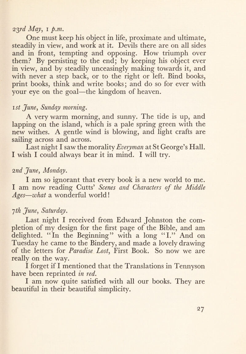 23rd May, i p.m. One must keep his object in life, proximate and ultimate, steadily in view, and work at it. Devils there are on all sides and in front, tempting and opposing. How triumph over them? By persisting to the end; by keeping his object ever in view, and by steadily unceasingly making towards it, and with never a step back, or to the right or left. Bind books, print books, think and write books; and do so for ever with your eye on the goal—the kingdom of heaven. i st June, Sunday morning. A very warm morning, and sunny. The tide is up, and lapping on the island, which is a pale spring green with the new withes. A gentle wind is blowing, and light crafts are sailing across and across. Last night I saw the morality Everyman at St George’s Hall. I wish I could always bear it in mind. I will try. 2nd June, Monday. I am so ignorant that every book is a new world to me. I am now reading Cutts’ Scenes and Characters of the Middle Ages—what a wonderful world! 7 th June, Saturday. Last night I received from Edward Johnston the com¬ pletion of my design for the first page of the Bible, and am delighted. “In the Beginning” with a long “I.” And on Tuesday he came to the Bindery, and made a lovely drawing of the letters for Paradise Lost, First Book. So now we are really on the way. I forget if I mentioned that the Translations in Tennyson have been reprinted in red. I am now quite satisfied with all our books. They are beautiful in their beautiful simplicity.