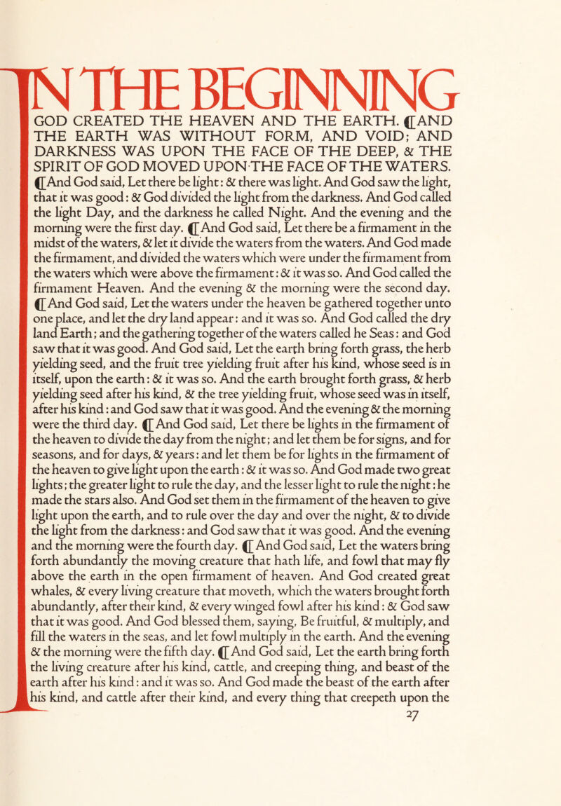 THE BEGINNING GOD CREATED THE HEAVEN AND THE EARTH. ([AND THE EARTH WAS WITHOUT FORM, AND VOID; AND DARKNESS WAS UPON THE FACE OF THE DEEP, & THE SPIRIT OF GOD MOVED UPON THE FACE OF THE WATERS. ([And God said, Let there be light; & there was light. And God saw the light, that it was good: & God divided the light from the darkness. And God called the light Day, and the darkness he called Night. And the evening and the morning were the first day. ([And God said, Let there be a firmament in the midst of the waters, &l let it divide the waters from the waters. And God made the firmament, and divided the waters which were under the firmament from the waters which were above the firmament: & it was so. And God called the firmament Heaven. And the evening & the morning were the second day. ([And God said, Let the waters under the heaven be gathered together unto one place, and let the dry land appear: and it was so. And God called the dry land Earth; and the gathering together of the waters called he Seas: and God saw that it was good. And God said, Let the earth bring forth grass, the herb yielding seed, and the fruit tree yielding fruit after his kind, whose seed is in itself, upon the earth: & it was so. And the earth brought forth grass, & herb yielding seed after his kind, & the tree yielding fruit, whose seed was in itself, after his kind: and God saw that it was good. And the evening & the morning were the third day. ([And God said, Let there be lights in the firmament of the heaven to divide the day from the night; and let them be for signs, and for seasons, and for days, & years: and let them be for lights in the firmament of the heaven to give light upon the earth: & it was so. And God made two great lights; the greater light to rule the day, and the lesser light to rule the night: he made the stars also. And God set them in the firmament of the heaven to give light upon the earth, and to rule over the day and over the night, & to divide the light from the darkness: and God saw that it was good. And the evening and the morning were the fourth day. ([ And God said, Let the waters bring forth abundantly the moving creature that hath life, and fowl that may fly above the earth in the open firmament of heaven. And God created great whales, & every living creature that moveth, which the waters brought forth abundantly, after their kind, & every winged fowl after his kind: 8Z God saw that it was good. And God blessed them, saying, Be fruitful, & multiply, and fill the waters in the seas, and let fowl multiply in the earth. And the evening & the morning were the fifth day. ([And God said, Let the earth bring forth the living creature after his kind, cattle, and creeping thing, and beast of the earth after his kind: and it was so. And God made the beast of the earth after ihis kind, and cattle after their kind, and every thing that creepeth upon the