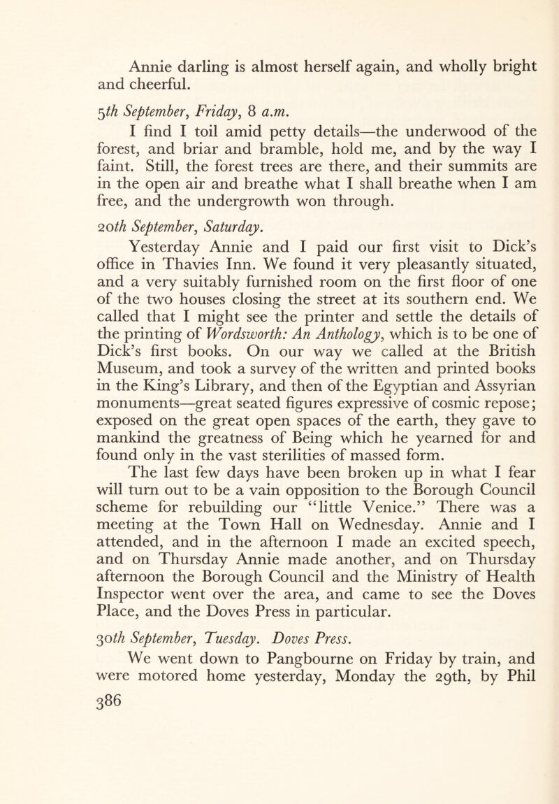 Annie darling is almost herself again, and wholly bright and cheerful. 5th September, Friday, 8 a.m. I find I toil amid petty details—the underwood of the forest, and briar and bramble, hold me, and by the way I faint. Still, the forest trees are there, and their summits are in the open air and breathe what I shall breathe when I am free, and the undergrowth won through. 20th September, Saturday. Yesterday Annie and I paid our first visit to Dick’s office in Thavies Inn. We found it very pleasantly situated, and a very suitably furnished room on the first floor of one of the two houses closing the street at its southern end. We called that I might see the printer and settle the details of the printing of Wordsworth: An Anthology, which is to be one of Dick’s first books. On our way we called at the British Museum, and took a survey of the written and printed books in the King’s Library, and then of the Egyptian and Assyrian monuments—great seated figures expressive of cosmic repose; exposed on the great open spaces of the earth, they gave to mankind the greatness of Being which he yearned for and found only in the vast sterilities of massed form. The last few days have been broken up in what I fear will turn out to be a vain opposition to the Borough Council scheme for rebuilding our “little Venice.” There was a meeting at the Town Hall on Wednesday. Annie and I attended, and in the afternoon I made an excited speech, and on Thursday Annie made another, and on Thursday afternoon the Borough Council and the Ministry of Health Inspector went over the area, and came to see the Doves Place, and the Doves Press in particular. 30th September, Tuesday. Doves Press. We went down to Pangbourne on Friday by train, and were motored home yesterday, Monday the 29th, by Phil