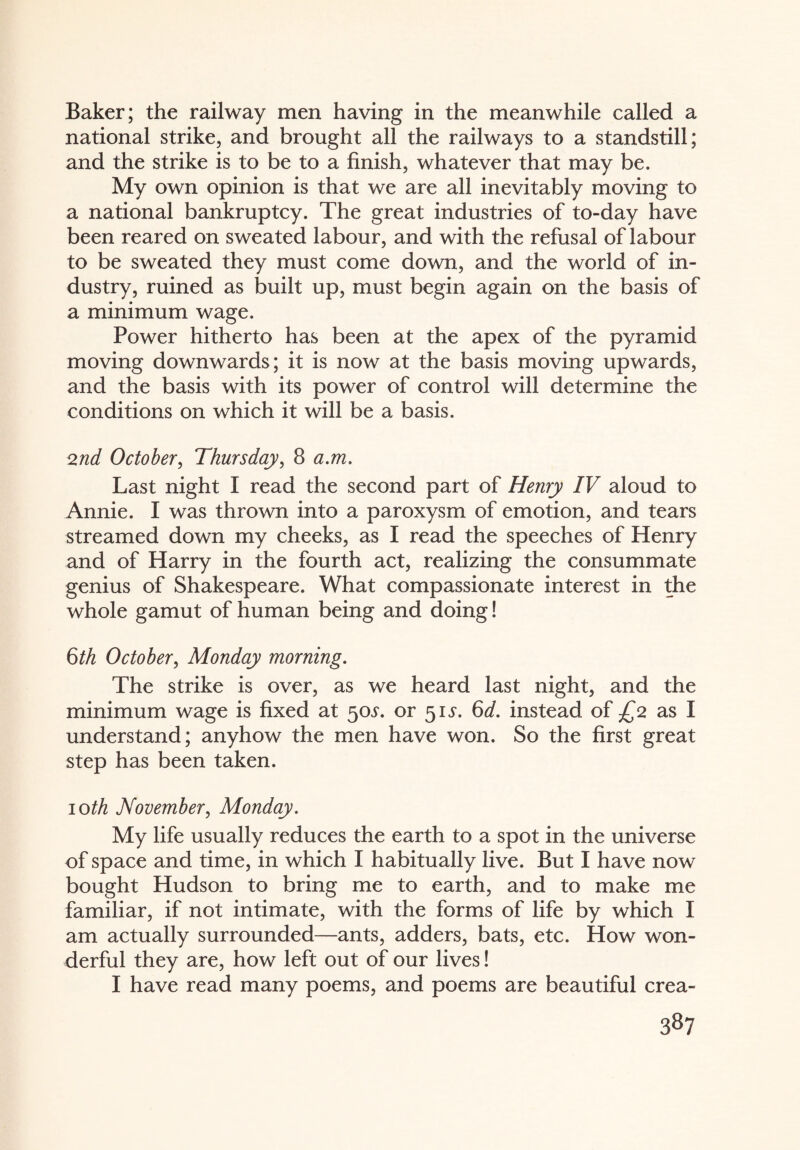 Baker; the railway men having in the meanwhile called a national strike, and brought all the railways to a standstill; and the strike is to be to a finish, whatever that may be. My own opinion is that we are all inevitably moving to a national bankruptcy. The great industries of to-day have been reared on sweated labour, and with the refusal of labour to be sweated they must come down, and the world of in¬ dustry, ruined as built up, must begin again on the basis of a minimum wage. Power hitherto has been at the apex of the pyramid moving downwards; it is now at the basis moving upwards, and the basis with its power of control will determine the conditions on which it will be a basis. 2nd October, Thursday, 8 a.m. Last night I read the second part of Henry IV aloud to Annie. I was thrown into a paroxysm of emotion, and tears streamed down my cheeks, as I read the speeches of Henry and of Harry in the fourth act, realizing the consummate genius of Shakespeare. What compassionate interest in the whole gamut of human being and doing! 6th October, Monday morning. The strike is over, as we heard last night, and the minimum wage is fixed at 50^. or 51^. 6d. instead of £2 as I understand; anyhow the men have won. So the first great step has been taken. 10th November, Monday. My life usually reduces the earth to a spot in the universe of space and time, in which I habitually live. But I have now bought Hudson to bring me to earth, and to make me familiar, if not intimate, with the forms of life by which I am actually surrounded—ants, adders, bats, etc. How won¬ derful they are, how left out of our lives! I have read many poems, and poems are beautiful crea-