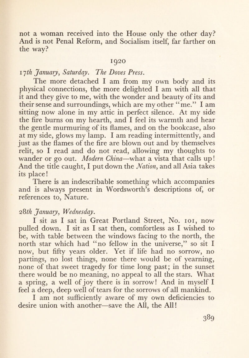 not a woman received into the House only the other day? And is not Penal Reform, and Socialism itself, far farther on the way? 1920 17th January, Saturday. The Doves Press. The more detached I am from my own body and its physical connections, the more delighted I am with all that it and they give to me, with the wonder and beauty of its and their sense and surroundings, which are my other “me.” I am sitting now alone in my attic in perfect silence. At my side the fire burns on my hearth, and I feel its warmth and hear the gentle murmuring of its flames, and on the bookcase, also at my side, glows my lamp. I am reading intermittently, and just as the flames of the fire are blown out and by themselves relit, so I read and do not read, allowing my thoughts to wander or go out. Modern China—what a vista that calls up! And the title caught, I put down the Nation, and all Asia takes its place! There is an indescribable something which accompanies and is always present in Wordsworth’s descriptions of, or references to, Nature. 28th January, Wednesday. I sit as I sat in Great Portland Street, No. 101, now pulled down. I sit as I sat then, comfortless as I wished to be, with table between the windows facing to the north, the north star which had “no fellow in the universe,” so sit I now, but fifty years older. Yet if life had no sorrow, no partings, no lost things, none there would be of yearning, none of that sweet tragedy for time long past; in the sunset there would be no meaning, no appeal to all the stars. What a spring, a well of joy there is in sorrow! And in myself I feel a deep, deep well of tears for the sorrows of all mankind. I am not sufficiently aware of my own deficiencies to desire union with another—save the All, the All!