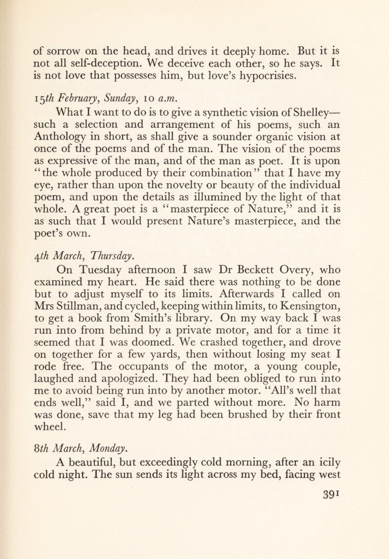 of sorrow on the head, and drives it deeply home. But it is not all self-deception. We deceive each other, so he says. It is not love that possesses him, but love’s hypocrisies. i^th February, Sunday, io a.m. What I want to do is to give a synthetic vision of Shelley—- such a selection and arrangement of his poems, such an Anthology in short, as shall give a sounder organic vision at once of the poems and of the man. The vision of the poems as expressive of the man, and of the man as poet. It is upon “the whole produced by their combination” that I have my eye, rather than upon the novelty or beauty of the individual poem, and upon the details as illumined by the light of that whole. A great poet is a “masterpiece of Nature,” and it is as such that I would present Nature’s masterpiece, and the poet’s own. 4th March, Thursday. On Tuesday afternoon I saw Dr Beckett Overy, who examined my heart. He said there was nothing to be done but to adjust myself to its limits. Afterwards I called on Mrs Stillman, and cycled, keeping within limits, to Kensington, to get a book from Smith’s library. On my way back I was run into from behind by a private motor, and for a time it seemed that I was doomed. We crashed together, and drove on together for a few yards, then without losing my seat I rode free. The occupants of the motor, a young couple, laughed and apologized. They had been obliged to run into me to avoid being run into by another motor. “All’s well that ends well,” said I, and we parted without more. No harm was done, save that my leg had been brushed by their front wheel. 8th March, Monday. A beautiful, but exceedingly cold morning, after an icily cold night. The sun sends its light across my bed, facing west 39i