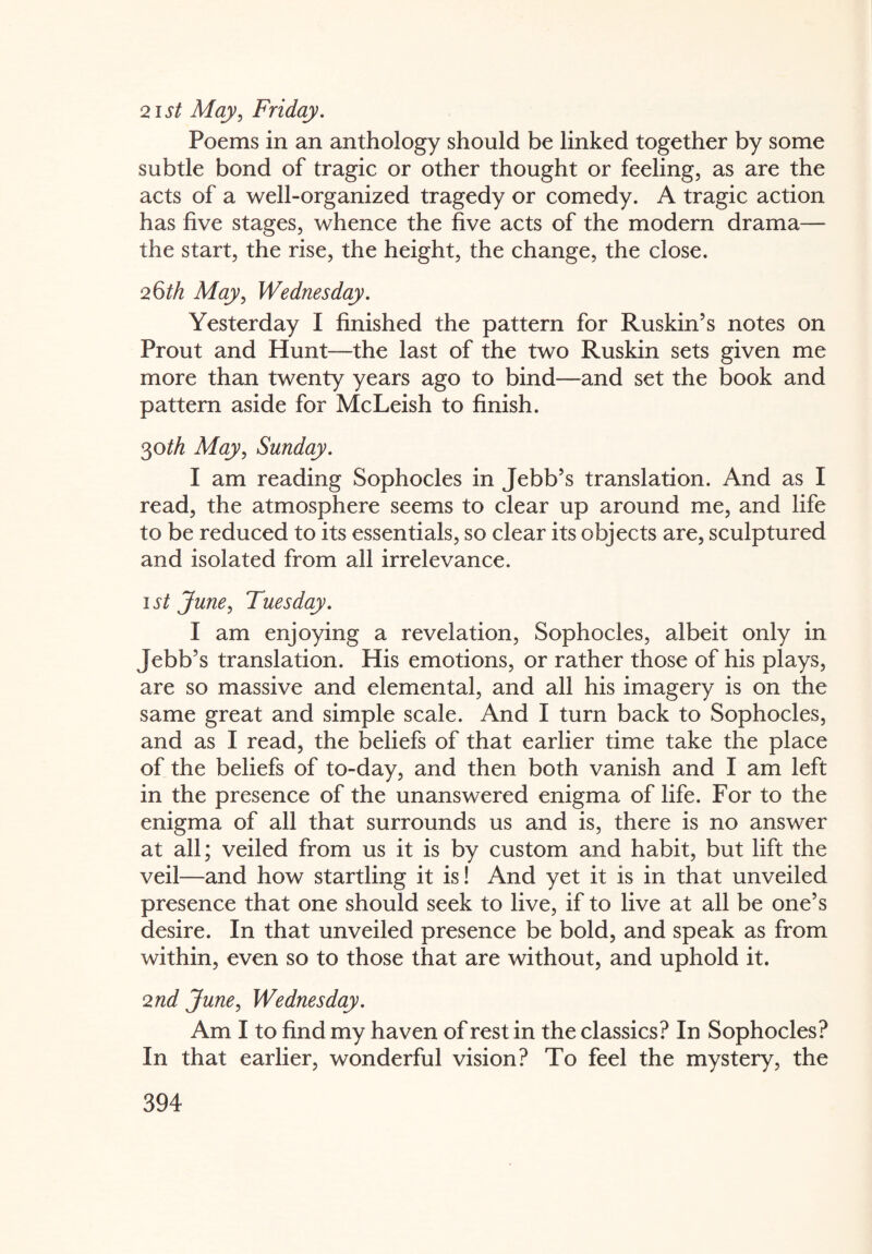 21st May, Friday. Poems in an anthology should be linked together by some subtle bond of tragic or other thought or feeling, as are the acts of a well-organized tragedy or comedy. A tragic action has five stages, whence the five acts of the modern drama— the start, the rise, the height, the change, the close. 26th May, Wednesday. Yesterday I finished the pattern for Ruskin’s notes on Prout and Hunt—the last of the two Ruskin sets given me more than twenty years ago to bind—and set the book and pattern aside for McLeish to finish. 30th May, Sunday. I am reading Sophocles in Jebb’s translation. And as I read, the atmosphere seems to clear up around me, and life to be reduced to its essentials, so clear its objects are, sculptured and isolated from all irrelevance. 1st June, Tuesday. I am enjoying a revelation, Sophocles, albeit only in Jebb’s translation. His emotions, or rather those of his plays, are so massive and elemental, and all his imagery is on the same great and simple scale. And I turn back to Sophocles, and as I read, the beliefs of that earlier time take the place of the beliefs of to-day, and then both vanish and I am left in the presence of the unanswered enigma of life. For to the enigma of all that surrounds us and is, there is no answer at all; veiled from us it is by custom and habit, but lift the veil—and how startling it is! And yet it is in that unveiled presence that one should seek to live, if to live at all be one’s desire. In that unveiled presence be bold, and speak as from within, even so to those that are without, and uphold it. 2nd June, Wednesday. Am I to find my haven of rest in the classics? In Sophocles? In that earlier, wonderful vision? To feel the mystery, the