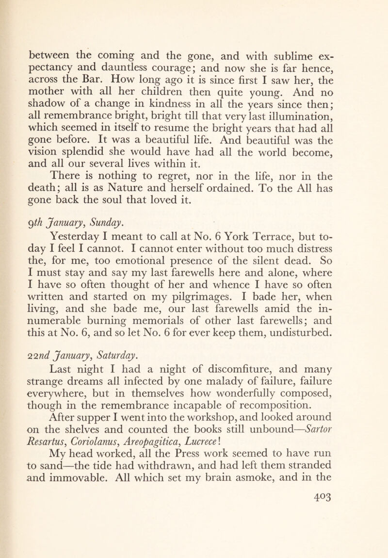between the coming and the gone, and with sublime ex¬ pectancy and dauntless courage; and now she is far hence, across the Bar. How long ago it is since first I saw her, the mother with all her children then quite young. And no shadow of a change in kindness in all the years since then; all remembrance bright, bright till that very last illumination, which seemed in itself to resume the bright years that had all gone before. It was a beautiful life. And beautiful was the vision splendid she would have had all the world become, and all our several lives within it. There is nothing to regret, nor in the life, nor in the death; all is as Nature and herself ordained. To the All has gone back the soul that loved it. 9 th January, Sunday. Yesterday I meant to call at No. 6 York Terrace, but to¬ day I feel I cannot. I cannot enter without too much distress the, for me, too emotional presence of the silent dead. So I must stay and say my last farewells here and alone, where I have so often thought of her and whence I have so often written and started on my pilgrimages. I bade her, when living, and she bade me, our last farewells amid the in¬ numerable burning memorials of other last farewells; and this at No. 6, and so let No. 6 for ever keep them, undisturbed. 22nd January, Saturday. Last night I had a night of discomfiture, and many strange dreams all infected by one malady of failure, failure everywhere, but in themselves how wonderfully composed, though in the remembrance incapable of recomposition. After supper I went into the workshop, and looked around on the shelves and counted the books still unbound—Sartor Resartus, Coriolanus, Areopagitica, Lucrece! My head worked, all the Press work seemed to have run to sand—the tide had withdrawn, and had left them stranded and immovable. All which set my brain asmoke, and in the