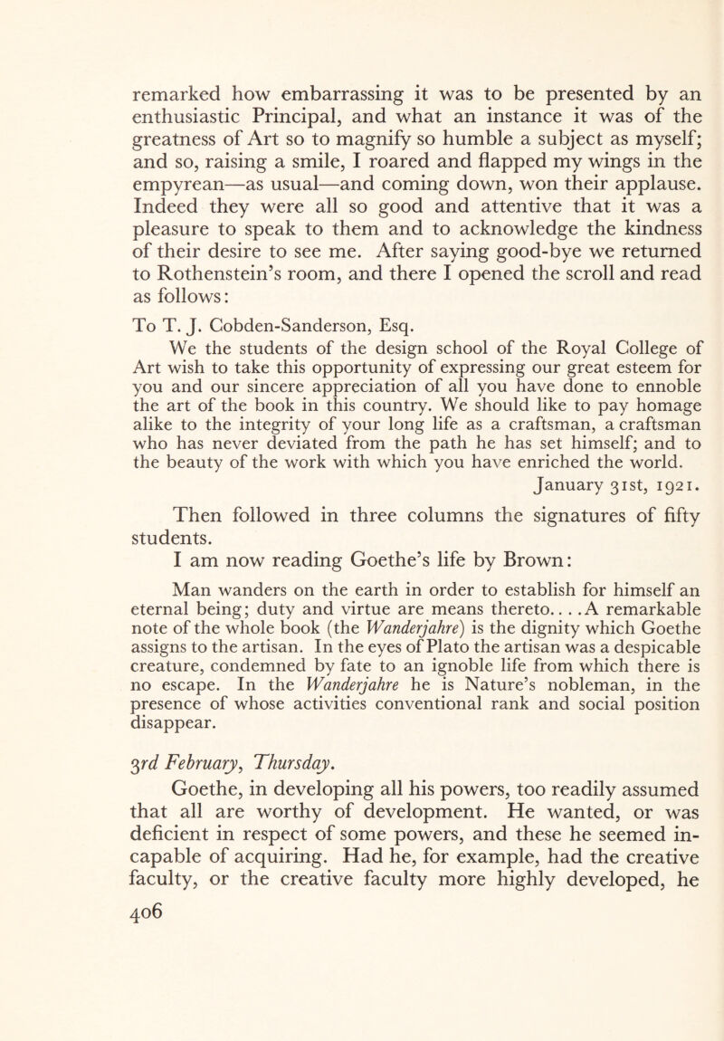 remarked how embarrassing it was to be presented by an enthusiastic Principal, and what an instance it was of the greatness of Art so to magnify so humble a subject as myself; and so, raising a smile, I roared and flapped my wings in the empyrean—as usual—and coming down, won their applause. Indeed they were all so good and attentive that it was a pleasure to speak to them and to acknowledge the kindness of their desire to see me. After saying good-bye we returned to Rothenstein’s room, and there I opened the scroll and read as follows: To T. J. Cobden-Sanderson, Esq. We the students of the design school of the Royal College of Art wish to take this opportunity of expressing our great esteem for you and our sincere appreciation of all you have done to ennoble the art of the book in this country. We should like to pay homage alike to the integrity of your long life as a craftsman, a craftsman who has never deviated from the path he has set himself; and to the beauty of the work with which you have enriched the world. January 31st, 1921. Then followed in three columns the signatures of fifty students. I am now reading Goethe’s life by Brown: Man wanders on the earth in order to establish for himself an eternal being; duty and virtue are means thereto.. . .A remarkable note of the whole book (the Wanderjahre) is the dignity which Goethe assigns to the artisan. In the eyes of Plato the artisan was a despicable creature, condemned by fate to an ignoble life from which there is no escape. In the Wanderjahre he is Nature’s nobleman, in the presence of whose activities conventional rank and social position disappear. 3rd February, Thursday. Goethe, in developing all his powers, too readily assumed that all are worthy of development. He wanted, or was deficient in respect of some powers, and these he seemed in¬ capable of acquiring. Had he, for example, had the creative faculty, or the creative faculty more highly developed, he