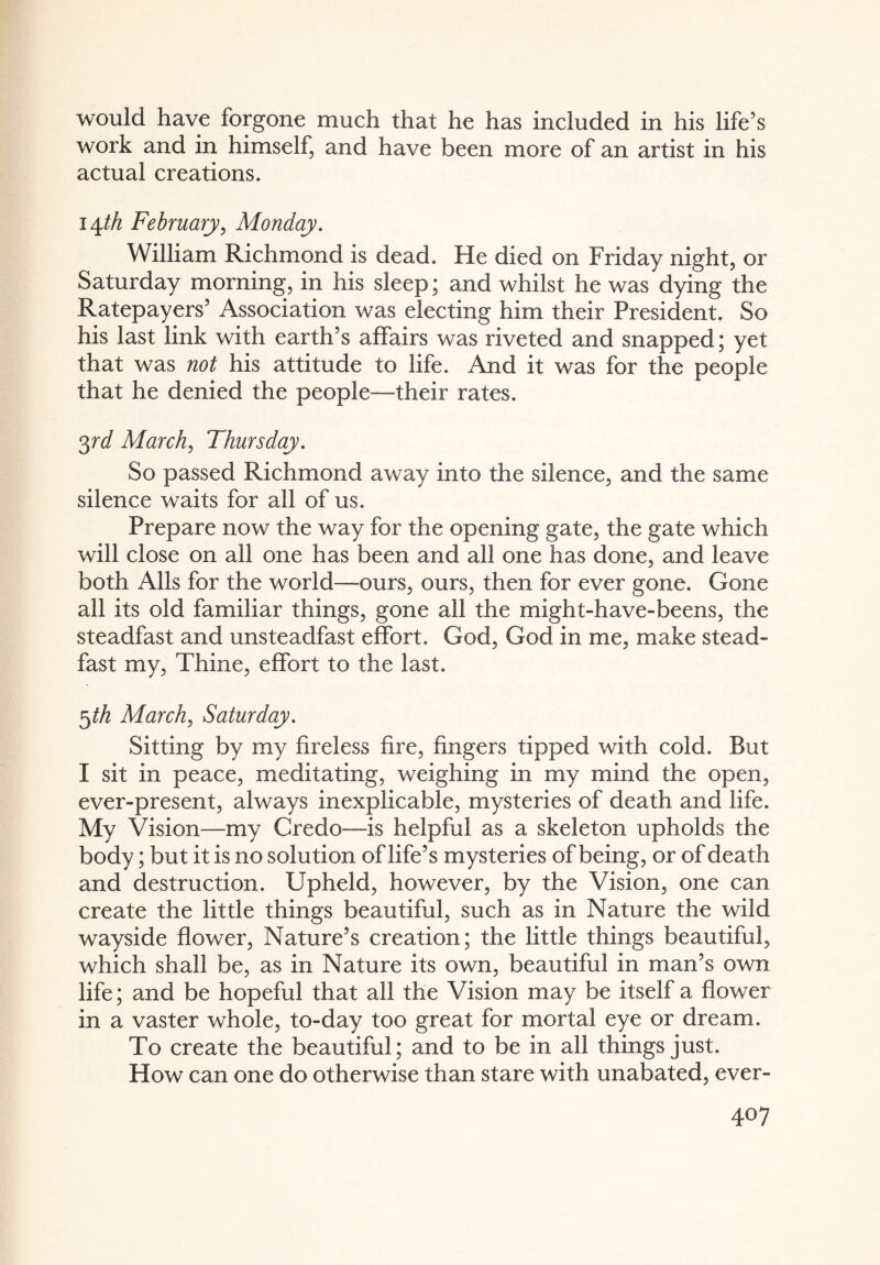 would have forgone much that he has included in his life’s work and in himself, and have been more of an artist in his actual creations. 14th February, Monday. William Richmond is dead. He died on Friday night, or Saturday morning, in his sleep; and whilst he was dying the Ratepayers’ Association was electing him their President. So his last link with earth’s affairs was riveted and snapped; yet that was not his attitude to life. And it was for the people that he denied the people—their rates. 3rd March, Thursday. So passed Richmond away into the silence, and the same silence waits for all of us. Prepare now the way for the opening gate, the gate which will close on all one has been and all one has done, and leave both Alls for the world—-ours, ours, then for ever gone. Gone all its old familiar things, gone all the might-have-beens, the steadfast and unsteadfast effort. God, God in me, make stead¬ fast my, Thine, effort to the last. 5th March, Saturday. Sitting by my fireless fire, fingers tipped with cold. But I sit in peace, meditating, weighing in my mind the open, ever-present, always inexplicable, mysteries of death and life. My Vision—my Credo—is helpful as a skeleton upholds the body; but it is no solution of life’s mysteries of being, or of death and destruction. Upheld, however, by the Vision, one can create the little things beautiful, such as in Nature the wild wayside flower, Nature’s creation; the little things beautiful, which shall be, as in Nature its own, beautiful in man’s own life; and be hopeful that all the Vision may be itself a flower in a vaster whole, to-day too great for mortal eye or dream. To create the beautiful; and to be in all things just. How can one do otherwise than stare with unabated, ever-