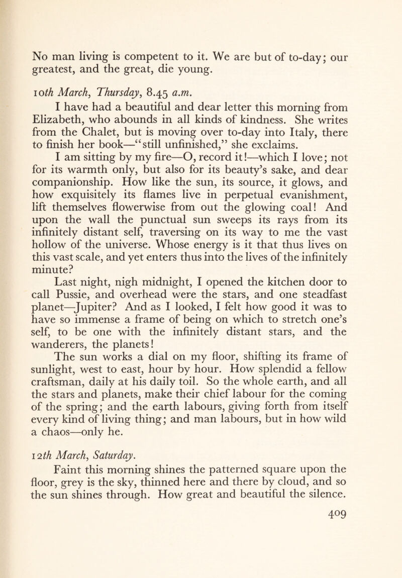 No man living is competent to it. We are but of to-day; our greatest, and the great, die young. 10th March, Thursday, 8.45 a.m. I have had a beautiful and dear letter this morning from Elizabeth, who abounds in all kinds of kindness. She writes from the Chalet, but is moving over to-day into Italy, there to finish her book—“still unfinished,55 she exclaims. I am sitting by my fire—O, record it!—which I love; not for its warmth only, but also for its beauty’s sake, and dear companionship. How like the sun, its source, it glows, and how exquisitely its flames live in perpetual evanishment, lift themselves flowerwise from out the glowing coal! And upon the wall the punctual sun sweeps its rays from its infinitely distant self, traversing on its way to me the vast hollow of the universe. Whose energy is it that thus lives on this vast scale, and yet enters thus into the lives of the infinitely minute? Last night, nigh midnight, I opened the kitchen door to call Pussie, and overhead were the stars, and one steadfast planet—Jupiter? And as I looked, I felt how good it was to have so immense a frame of being on which to stretch one’s self, to be one with the infinitely distant stars, and the wanderers, the planets! The sun works a dial on my floor, shifting its frame of sunlight, west to east, hour by hour. How splendid a fellow craftsman, daily at his daily toil. So the whole earth, and all the stars and planets, make their chief labour for the coming of the spring; and the earth labours, giving forth from itself every kind of living thing; and man labours, but in how wild a chaos—only he. 12th March, Saturday. Faint this morning shines the patterned square upon the floor, grey is the sky, thinned here and there by cloud, and so the sun shines through. How great and beautiful the silence.