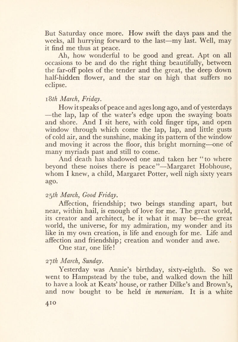 But Saturday once more. How swift the days pass and the weeks, all hurrying forward to the last—my last. Well, may it find me thus at peace. Ah, how wonderful to be good and great. Apt on all occasions to be and do the right thing beautifully, between the far-off poles of the tender and the great, the deep down half-hidden flower, and the star on high that suffers no eclipse. 18th March, Friday. How it speaks of peace and ages long ago, and of yesterdays —the lap, lap of the water’s edge upon the swaying boats and shore. And I sit here, with cold finger tips, and open window through which come the lap, lap, and little gusts of cold air, and the sunshine, making its pattern of the window and moving it across the floor, this bright morning—one of many myriads past and still to come. And death has shadowed one and taken her “to where beyond these noises there is peace”—Margaret Hobhouse, whom I knew, a child, Margaret Potter, well nigh sixty years ago. 25 th March, Good Friday. Affection, friendship; two beings standing apart, but near, within hail, is enough of love for me. The great world, its creator and architect, be it what it may be—the great world, the universe, for my admiration, my wonder and its like in my own creation, is life and enough for me. Life and affection and friendship; creation and wonder and awe. One star, one life! 27th March, Sunday. Yesterday was Annie’s birthday, sixty-eighth. So we went to Hampstead by the tube, and walked down the hill to have a look at Keats’ house, or rather Dilke’s and Brown’s, and now bought to be held in memoriam. It is a white