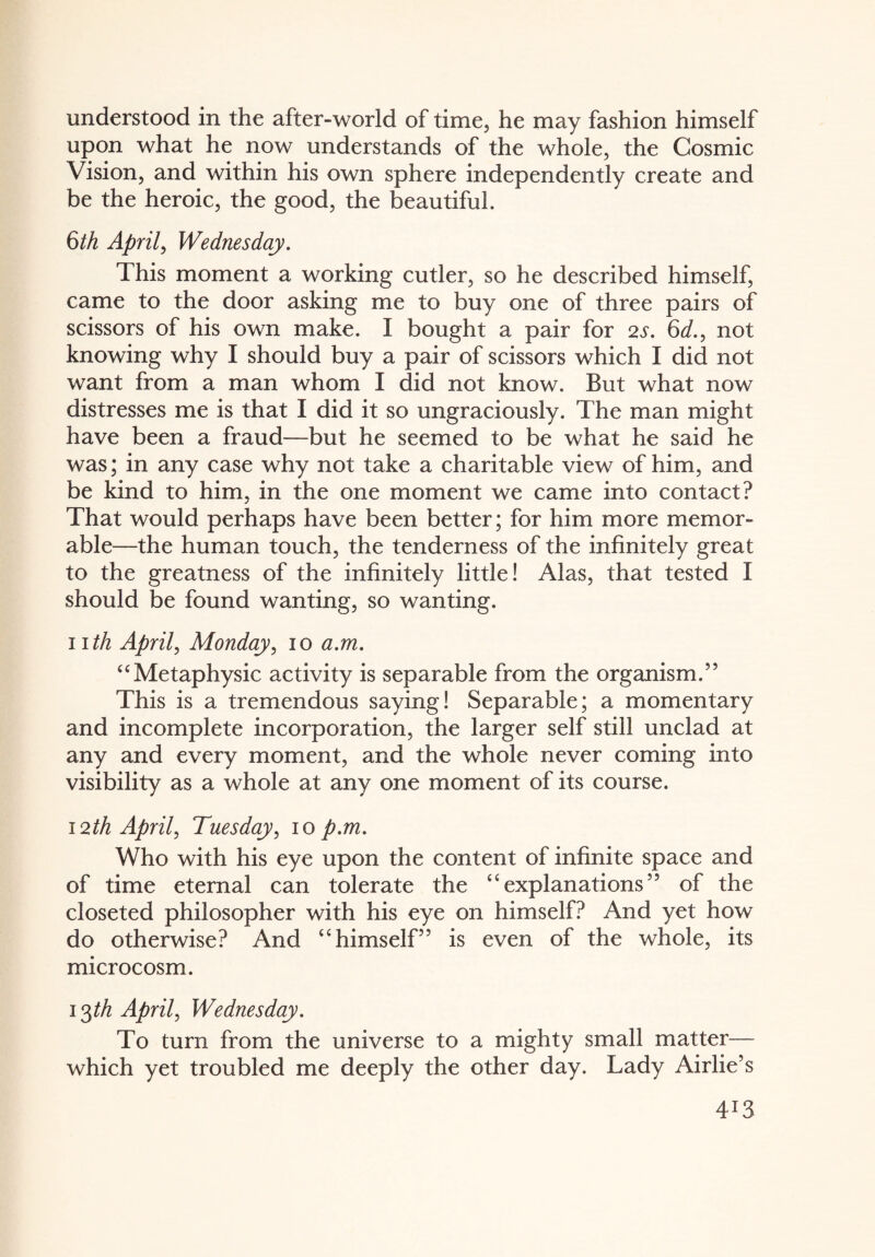 understood in the after-world of time, he may fashion himself upon what he now understands of the whole, the Cosmic Vision, and within his own sphere independently create and be the heroic, the good, the beautiful. 6th April, Wednesday. This moment a working cutler, so he described himself, came to the door asking me to buy one of three pairs of scissors of his own make. I bought a pair for 2s. 6d., not knowing why I should buy a pair of scissors which I did not want from a man whom I did not know. But what now distresses me is that I did it so ungraciously. The man might have been a fraud—but he seemed to be what he said he was; in any case why not take a charitable view of him, and be kind to him, in the one moment we came into contact? That would perhaps have been better; for him more memor¬ able—the human touch, the tenderness of the infinitely great to the greatness of the infinitely little! Alas, that tested I should be found wanting, so wanting. i ith April, Monday, io a.m. “Metaphysic activity is separable from the organism.” This is a tremendous saying! Separable; a momentary and incomplete incorporation, the larger self still unclad at any and every moment, and the whole never coming into visibility as a whole at any one moment of its course. 12th April, Tuesday, io p.m. Who with his eye upon the content of infinite space and of time eternal can tolerate the “ explanations ” of the closeted philosopher with his eye on himself? And yet how do otherwise? And “ himself” is even of the whole, its microcosm. i^th April, Wednesday. To turn from the universe to a mighty small matter— which yet troubled me deeply the other day. Lady Airlie’s 4*3