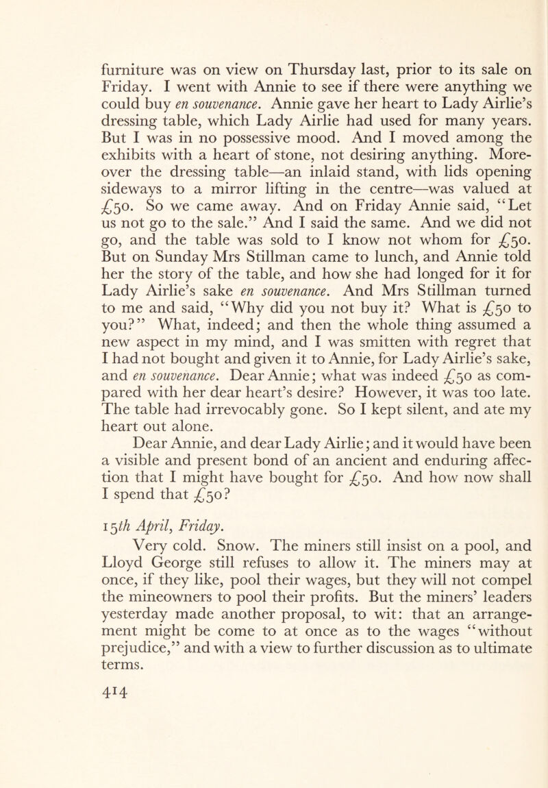 furniture was on view on Thursday last, prior to its sale on Friday. I went with Annie to see if there were anything we could buy en souvenance. Annie gave her heart to Lady Airlie’s dressing table, which Lady Airlie had used for many years. But I was in no possessive mood. And I moved among the exhibits with a heart of stone, not desiring anything. More¬ over the dressing table—an inlaid stand, with lids opening sideways to a mirror lifting in the centre—was valued at £50. So we came away. And on Friday Annie said, “Let us not go to the sale.5’ And I said the same. And we did not go, and the table was sold to I know not whom for £50. But on Sunday Mrs Stillman came to lunch, and Annie told her the story of the table, and how she had longed for it for Lady Airlie’s sake en souvenance. And Mrs Sdllman turned to me and said, “Why did you not buy it? What is £50 to you?” What, indeed; and then the whole thing assumed a new aspect in my mind, and I was smitten with regret that I had not bought and given it to Annie, for Lady Airlie’s sake, and en souvenance. Dear Annie; what was indeed £50 as com¬ pared with her dear heart’s desire? However, it was too late. The table had irrevocably gone. So I kept silent, and ate my heart out alone. Dear Annie, and dear Lady Airlie; and it would have been a visible and present bond of an ancient and enduring affec¬ tion that I might have bought for £50. And how now shall I spend that £50? 1 §th April, Friday. Very cold. Snow. The miners still insist on a pool, and Lloyd George still refuses to allow it. The miners may at once, if they like, pool their wages, but they will not compel the mineowners to pool their profits. But the miners’ leaders yesterday made another proposal, to wit: that an arrange¬ ment might be come to at once as to the wages “without prejudice,” and with a view to further discussion as to ultimate terms.