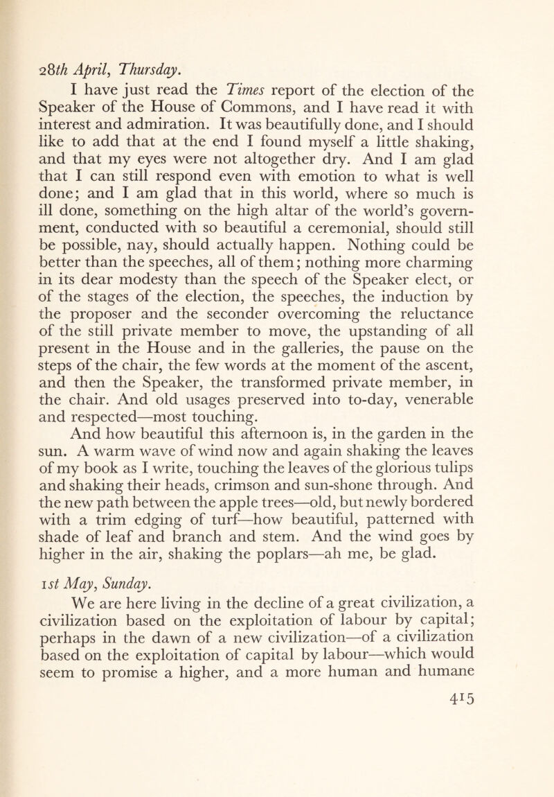 28th April, Thursday. I have just read the Times report of the election of the Speaker of the House of Commons, and I have read it with interest and admiration. It was beautifully done, and I should like to add that at the end I found myself a little shaking, and that my eyes were not altogether dry. And I am glad that I can still respond even with emotion to what is well done; and I am glad that in this world, where so much is ill done, something on the high altar of the world’s govern¬ ment, conducted with so beautiful a ceremonial, should still be possible, nay, should actually happen. Nothing could be better than the speeches, all of them; nothing more charming in its dear modesty than the speech of the Speaker elect, or of the stages of the election, the speeches, the induction by the proposer and the seconder overcoming the reluctance of the still private member to move, the upstanding of all present in the House and in the galleries, the pause on the steps of the chair, the few words at the moment of the ascent, and then the Speaker, the transformed private member, in the chair. And old usages preserved into to-day, venerable and respected—most touching. And how beautiful this afternoon is, in the garden in the sun. A warm wave of wind now and again shaking the leaves of my book as I write, touching the leaves of the glorious tulips and shaking their heads, crimson and sun-shone through. And the new path between the apple trees—old, but newly bordered with a trim edging of turf—how beautiful, patterned with shade of leaf and branch and stem. And the wind goes by higher in the air, shaking the poplars—ah me, be glad. ist May, Sunday. We are here living in the decline of a great civilization, a civilization based on the exploitation of labour by capital; perhaps in the dawn of a new civilization—of a civilization based on the exploitation of capital by labour—which would seem to promise a higher, and a more human and humane 4T5