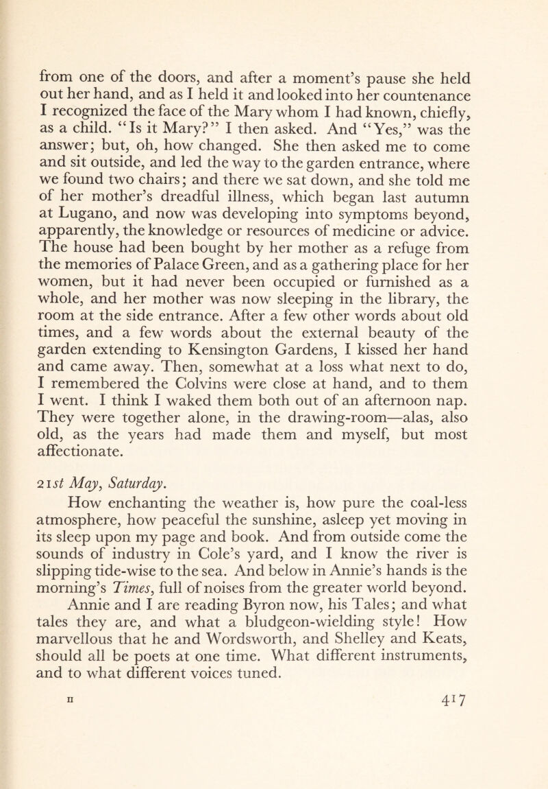 from one of the doors, and after a moment’s pause she held out her hand, and as I held it and looked into her countenance I recognized the face of the Mary whom I had known, chiefly, as a child. “Is it Mary?” I then asked. And “Yes,” was the answer; but, oh, how changed. She then asked me to come and sit outside, and led the way to the garden entrance, where we found two chairs; and there we sat down, and she told me of her mother’s dreadful illness, which began last autumn at Lugano, and now was developing into symptoms beyond, apparently, the knowledge or resources of medicine or advice. The house had been bought by her mother as a refuge from the memories of Palace Green, and as a gathering place for her women, but it had never been occupied or furnished as a whole, and her mother was now sleeping in the library, the room at the side entrance. After a few other words about old times, and a few words about the external beauty of the garden extending to Kensington Gardens, I kissed her hand and came away. Then, somewhat at a loss what next to do, I remembered the Colvins were close at hand, and to them I went. I think I waked them both out of an afternoon nap. They were together alone, in the drawing-room—alas, also old, as the years had made them and myself, but most affectionate. 21 st May, Saturday. How enchanting the weather is, how pure the coal-less atmosphere, how peaceful the sunshine, asleep yet moving in its sleep upon my page and book. And from outside come the sounds of industry in Cole’s yard, and I know the river is slipping tide-wise to the sea. And below in Annie’s hands is the morning’s Times, full of noises from the greater world beyond. Annie and I are reading Byron now, his Tales; and what tales they are, and what a bludgeon-wielding style! How marvellous that he and Wordsworth, and Shelley and Keats, should all be poets at one time. What different instruments, and to what different voices tuned. ii 4>7