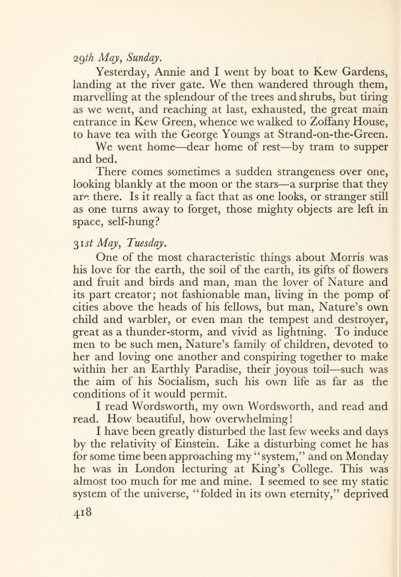 29th May, Sunday. Yesterday, Annie and I went by boat to Kew Gardens, landing at the river gate. We then wandered through them, marvelling at the splendour of the trees and shrubs, but tiring as we went, and reaching at last, exhausted, the great main entrance in Kew Green, whence we walked to Zoffany House, to have tea with the George Youngs at Strand-on-the-Green. We went home—dear home of rest—by tram to supper and bed. There comes sometimes a sudden strangeness over one, looking blankly at the moon or the stars—a surprise that they are there. Is it really a fact that as one looks, or stranger still as one turns away to forget, those mighty objects are left in space, self-hung? 31 st May, Tuesday. One of the most characteristic things about Morris was his love for the earth, the soil of the earth, its gifts of flowers and fruit and birds and man, man the lover of Nature and its part creator; not fashionable man, living in the pomp of cities above the heads of his fellows, but man, Nature’s own child and warbler, or even man the tempest and destroyer, great as a thunder-storm, and vivid as lightning. To induce men to be such men, Nature’s family of children, devoted to her and loving one another and conspiring together to make within her an Earthly Paradise, their joyous toil—such was the aim of his Socialism, such his own life as far as the conditions of it would permit. I read Wordsworth, my own Wordsworth, and read and read. How beautiful, how overwhelming! I have been greatly disturbed the last few weeks and days by the relativity of Einstein. Like a disturbing comet he has for some time been approaching my “system,” and on Monday he was in London lecturing at King’s College. This was almost too much for me and mine. I seemed to see my static system of the universe, “folded in its own eternity,” deprived