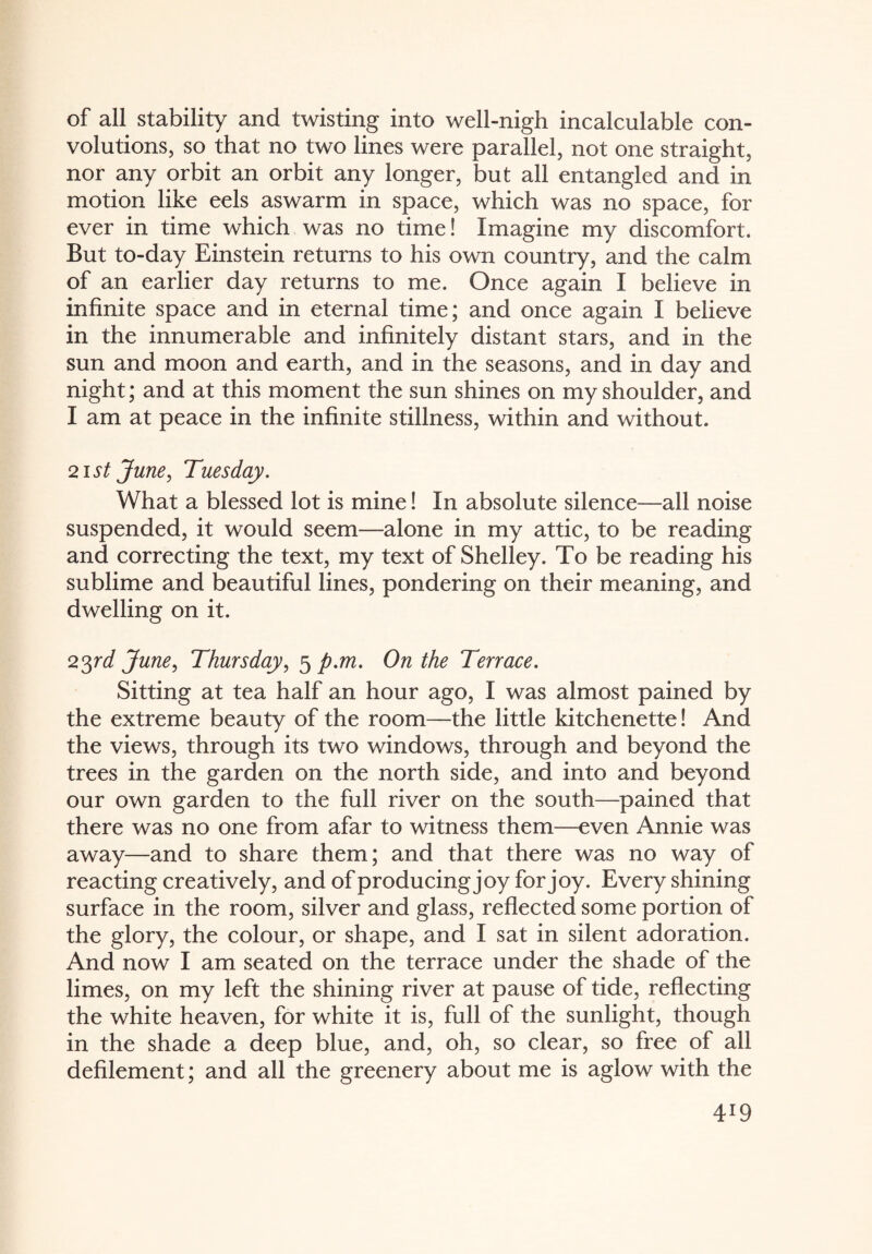 of all stability and twisting into well-nigh incalculable con¬ volutions, so that no two lines were parallel, not one straight, nor any orbit an orbit any longer, but all entangled and in motion like eels aswarm in space, which was no space, for ever in time which was no time! Imagine my discomfort. But to-day Einstein returns to his own country, and the calm of an earlier day returns to me. Once again I believe in infinite space and in eternal time; and once again I believe in the innumerable and infinitely distant stars, and in the sun and moon and earth, and in the seasons, and in day and night; and at this moment the sun shines on my shoulder, and I am at peace in the infinite stillness, within and without. 21 st June, Tuesday. What a blessed lot is mine! In absolute silence—all noise suspended, it would seem—alone in my attic, to be reading and correcting the text, my text of Shelley. To be reading his sublime and beautiful lines, pondering on their meaning, and dwelling on it. 23ird June, Thursday, 5 p.m. On the Terrace. Sitting at tea half an hour ago, I was almost pained by the extreme beauty of the room—the little kitchenette! And the views, through its two windows, through and beyond the trees in the garden on the north side, and into and beyond our own garden to the full river on the south—pained that there was no one from afar to witness them—even Annie was away—and to share them; and that there was no way of reacting creatively, and of producing joy for joy. Every shining surface in the room, silver and glass, reflected some portion of the glory, the colour, or shape, and I sat in silent adoration. And now I am seated on the terrace under the shade of the limes, on my left the shining river at pause of tide, reflecting the white heaven, for white it is, full of the sunlight, though in the shade a deep blue, and, oh, so clear, so free of all defilement; and all the greenery about me is aglow with the 4J9