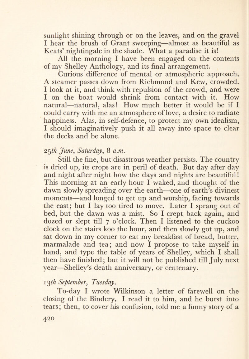 sunlight shining through or on the leaves, and on the gravel I hear the brush of Grant sweeping—almost as beautiful as Keats5 nightingale in the shade. What a paradise it is! All the morning I have been engaged on the contents of my Shelley Anthology, and its final arrangement. Curious difference of mental or atmospheric approach. A steamer passes down from Richmond and Kew, crowded. I look at it, and think with repulsion of the crowd, and were I on the boat would shrink from contact with it. How natural—natural, alas! How much better it would be if I could carry with me an atmosphere of love, a desire to radiate happiness. Alas, in self-defence, to protect my own idealism, I should imaginatively push it all away into space to clear the decks and be alone. 25th June, Saturday, 8 a.m. Still the fine, but disastrous weather persists. The country is dried up, its crops are in peril of death. But day after day and night after night how the days and nights are beautiful! This morning at an early hour I waked, and thought of the dawn slowly spreading over the earth—one of earth’s divinest moments—and longed to get up and worship, facing towards the east; but I lay too tired to move. Later I sprang out of bed, but the dawn was a mist. So I crept back again, and dozed or slept till 7 o’clock. Then I listened to the cuckoo clock on the stairs koo the hour, and then slowly got up, and sat down in my corner to eat my breakfast of bread, butter, marmalade and tea; and now I propose to take myself in hand, and type the table of years of Shelley, which I shall then have finished; but it will not be published till July next year—Shelley’s death anniversary, or centenary. 13/A September, Tuesday. To-day I wrote Wilkinson a letter of farewell on the closing of the Bindery. I read it to him, and he burst into tears; then, to cover his confusion, told me a funny story of a