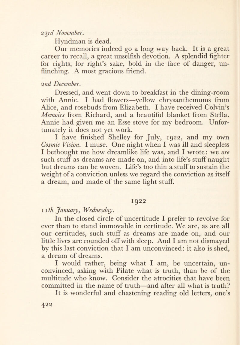 23rd November. Hyndman is dead. Our memories indeed go a long way back. It is a great career to recall, a great unselfish devotion. A splendid fighter for rights, for right’s sake, bold in the face of danger, un¬ flinching. A most gracious friend. 2nd December. Dressed, and went down to breakfast in the dining-room with Annie. I had flowers—yellow chrysanthemums from Alice, and rosebuds from Elizabeth. I have received Colvin’s Memoirs from Richard, and a beautiful blanket from Stella. Annie had given me an Esse stove for my bedroom. Unfor¬ tunately it does not yet work. I have finished Shelley for July, 1922, and my own Cosmic Vision. I muse. One night when I was ill and sleepless I bethought me how dreamlike life was, and I wrote: we are such stuff as dreams are made on, and into life’s stuff naught but dreams can be woven. Life’s too thin a stuff to sustain the weight of a conviction unless we regard the conviction as itself a dream, and made of the same light stuff. 1922 II th January, Wednesday. In the closed circle of uncertitude I prefer to revolve for ever than to stand immovable in certitude. We are, as are all our certitudes, such stuff as dreams are made on, and our little lives are rounded off with sleep. And I am not dismayed by this last conviction that I am unconvinced: it also is shed, a dream of dreams. I would rather, being what I am, be uncertain, un¬ convinced, asking with Pilate what is truth, than be of the multitude who know. Consider the atrocities that have been committed in the name of truth—and after all what is truth? It is wonderful and chastening reading old letters, one’s