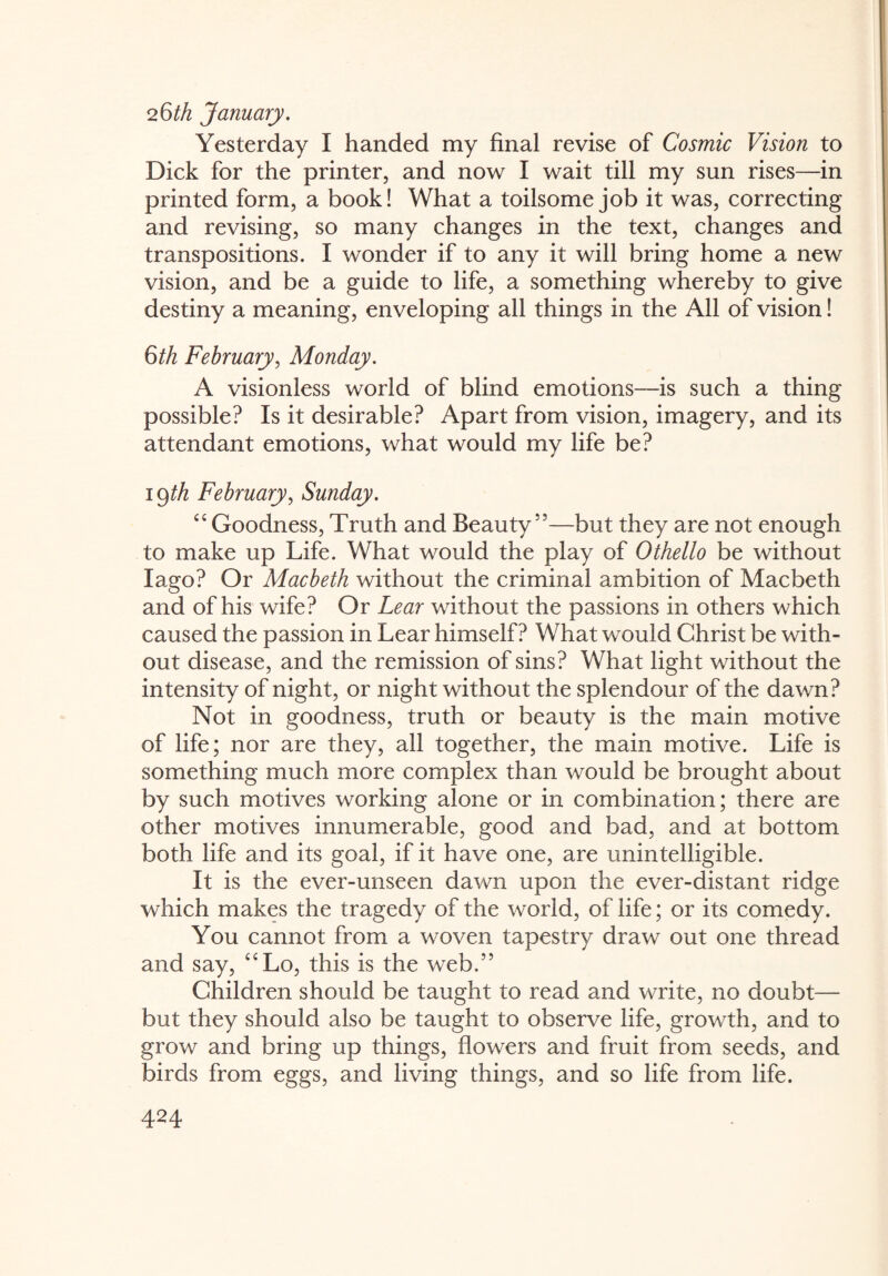 26^ January. Yesterday I handed my final revise of Cosmic Vision to Dick for the printer, and now I wait till my sun rises—in printed form, a book! What a toilsome job it was, correcting and revising, so many changes in the text, changes and transpositions. I wonder if to any it will bring home a new vision, and be a guide to life, a something whereby to give destiny a meaning, enveloping all things in the All of vision! Qth February, Monday. A visionless world of blind emotions—is such a thing possible? Is it desirable? Apart from vision, imagery, and its attendant emotions, what would my life be? 19th February, Sunday. cc Goodness, Truth and Beauty55—but they are not enough to make up Life. What would the play of Othello be without Iago? Or Macbeth without the criminal ambition of Macbeth and of his wife? Or Lear without the passions in others which caused the passion in Lear himself? What would Christ be with¬ out disease, and the remission of sins? What light without the intensity of night, or night without the splendour of the dawn? Not in goodness, truth or beauty is the main motive of life; nor are they, all together, the main motive. Life is something much more complex than would be brought about by such motives working alone or in combination; there are other motives innumerable, good and bad, and at bottom both life and its goal, if it have one, are unintelligible. It is the ever-unseen dawn upon the ever-distant ridge which makes the tragedy of the world, of life; or its comedy. You cannot from a woven tapestry draw out one thread and say, C£Lo, this is the web.” Children should be taught to read and write, no doubt— but they should also be taught to observe life, growth, and to grow and bring up things, flowers and fruit from seeds, and birds from eggs, and living things, and so life from life.