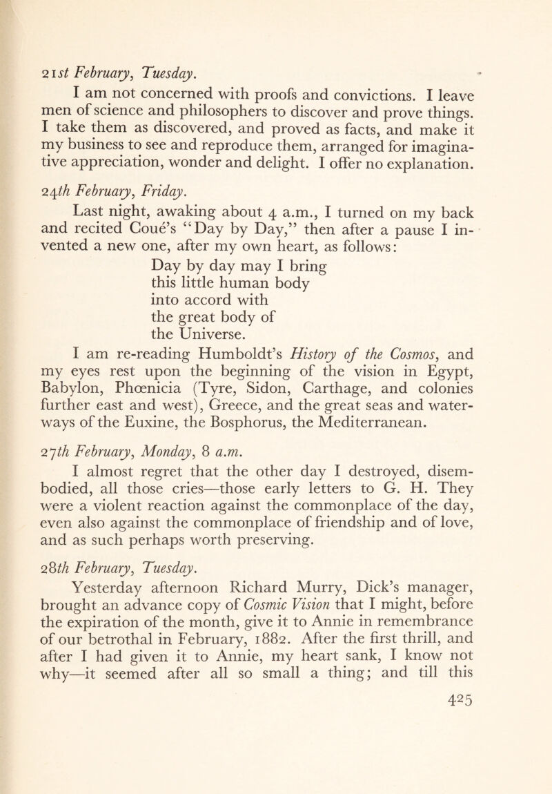 21 st February, Tuesday. I am not concerned with proofs and convictions. I leave men of science and philosophers to discover and prove things. I take them as discovered, and proved as facts, and make it my business to see and reproduce them, arranged for imagina¬ tive appreciation, wonder and delight. I offer no explanation. 24th February, Friday. Last night, awaking about 4 a.m., I turned on my back and recited Coue’s “Day by Day,” then after a pause I in¬ vented a new one, after my own heart, as follows: Day by day may I bring this little human body into accord with the great body of the Universe. I am re-reading Humboldt’s History of the Cosmos, and my eyes rest upon the beginning of the vision in Egypt, Babylon, Phoenicia (Tyre, Sidon, Carthage, and colonies further east and west), Greece, and the great seas and water¬ ways of the Euxine, the Bosphorus, the Mediterranean. 27th February, Monday, 8 a.m. I almost regret that the other day I destroyed, disem¬ bodied, all those cries—those early letters to G. H. They were a violent reaction against the commonplace of the day, even also against the commonplace of friendship and of love, and as such perhaps worth preserving. 28th February, Tuesday. Yesterday afternoon Richard Murry, Dick’s manager, brought an advance copy of Cosmic Vision that I might, before the expiration of the month, give it to Annie in remembrance of our betrothal in February, 1882. After the first thrill, and after I had given it to Annie, my heart sank, I know not why—it seemed after all so small a thing; and till this