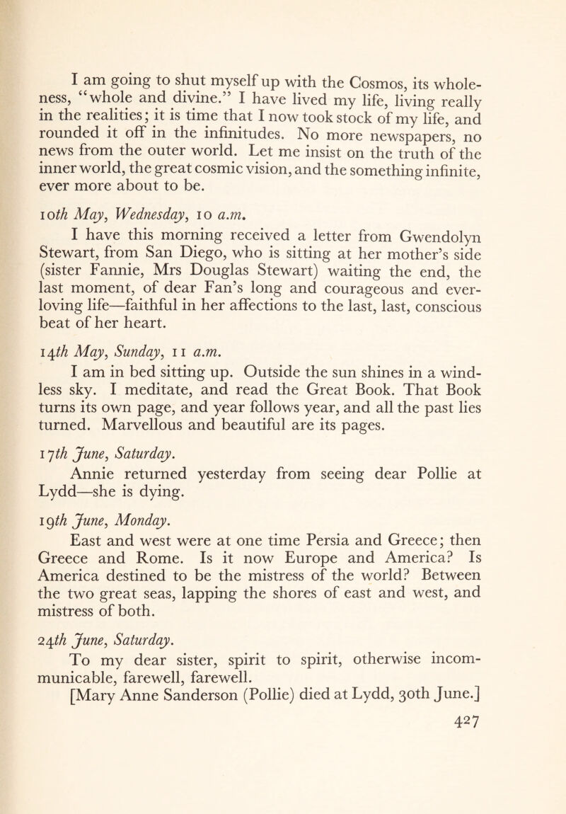 I am going to shut myself up with the Cosmos, its whole¬ ness, “whole and divine.” I have lived my life, living really in the realities; it is time that I now took stock of my life, and rounded it off in the infinitudes. No more newspapers, no news from the outer world. Let me insist on the truth of the inner world, the great cosmic vision, and the something infinite, ever more about to be. ioth May, Wednesday, io a.m. I have this morning received a letter from Gwendolyn Stewart, from San Diego, who is sitting at her mother’s side (sister Fannie, Mrs Douglas Stewart) waiting the end, the last moment, of dear Fan’s long and courageous and ever- loving life—faithful in her affections to the last, last, conscious beat of her heart. 14th May, Sunday, 11 a.m. I am in bed sitting up. Outside the sun shines in a wind¬ less sky. I meditate, and read the Great Book. That Book turns its own page, and year follows year, and all the past lies turned. Marvellous and beautiful are its pages. 17th June, Saturday. Annie returned yesterday from seeing dear Pollie at Lydd—she is dying. i§th June, Monday. East and west were at one time Persia and Greece; then Greece and Rome. Is it now Europe and America? Is America destined to be the mistress of the world? Between the two great seas, lapping the shores of east and west, and mistress of both. 24th June, Saturday. To my dear sister, spirit to spirit, otherwise incom¬ municable, farewell, farewell. [Mary Anne Sanderson (Pollie) died at Lydd, 30th June.]