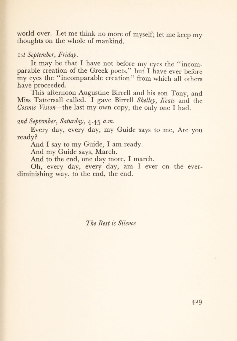 world over. Let me think no more of myself; let me keep my thoughts on the whole of mankind. ist September, Friday. It may be that I have not before my eyes the c 4 incom¬ parable creation of the Greek poets,” but I have ever before my eyes the 44incomparable creation” from which all others have proceeded. This afternoon Augustine Birrell and his son Tony, and Miss Tattersall called. I gave Birrell Shelley, Keats and the Cosmic Vision—the last my own copy, the only one I had. 2nd September, Saturday, 4.45 a.m. Every day, every day, my Guide says to me, Are you ready? And I say to my Guide, I am ready. And my Guide says, March. And to the end, one day more, I march. Oh, every day, every day, am I ever on the ever- diminishing way, to the end, the end. The Rest is Silence