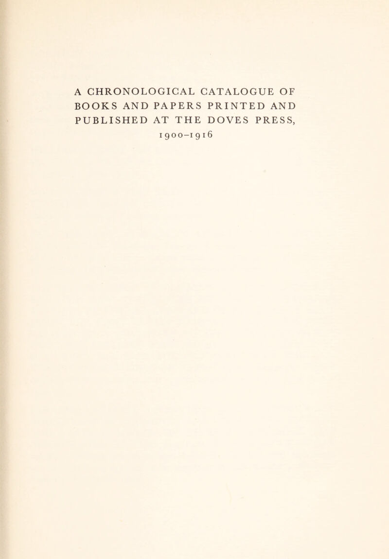 A CHRONOLOGICAL CATALOGUE OF BOOKS AND PAPERS PRINTED AND PUBLISHED AT THE DOVES PRESS, i 900-1 9 16