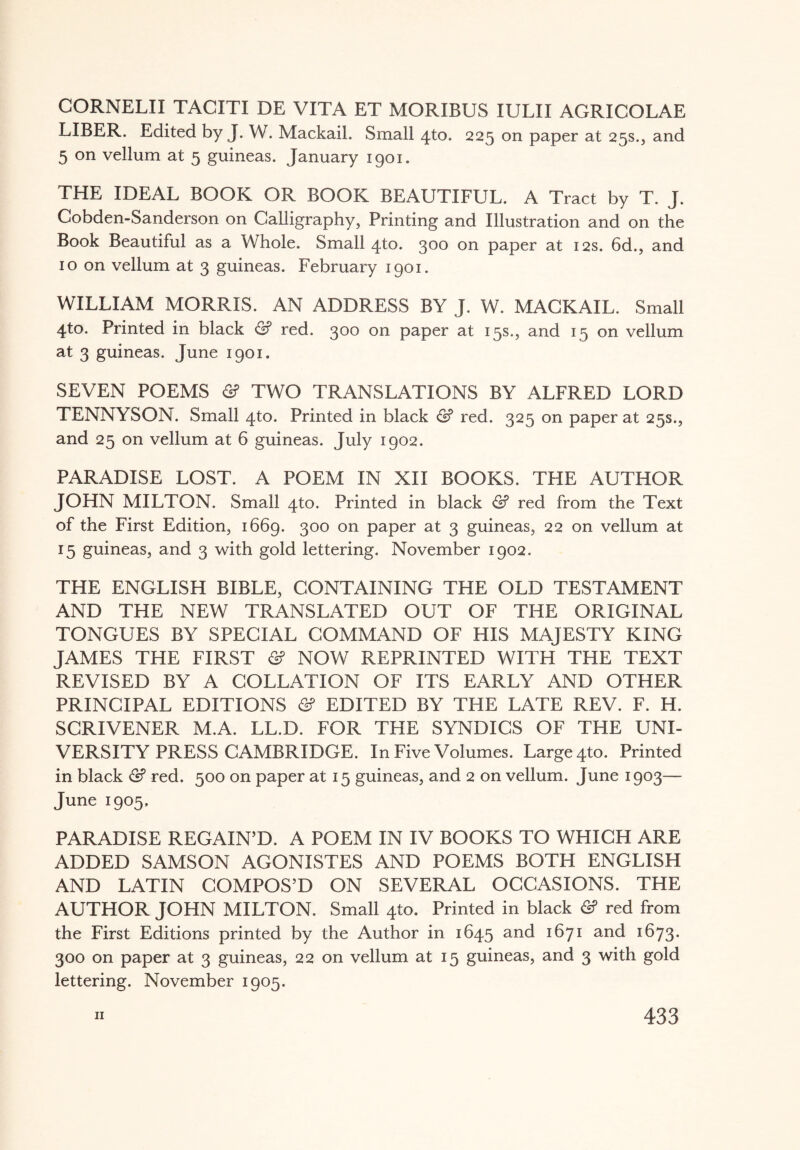 CORNELII TACITI DE VITA ET MORIBUS IULII AGRICOLAE LIBER. Edited by J. W. Mackail. Small 4to. 225 on paper at 25s., and 5 on vellum at 5 guineas. January 1901. THE IDEAL BOOK OR BOOK BEAUTIFUL. A Tract by T. J. Cobden-Sanderson on Calligraphy, Printing and Illustration and on the Book Beautiful as a Whole. Small 4to. 300 on paper at 12s. 6d., and 10 on vellum at 3 guineas. February 1901. WILLIAM MORRIS. AN ADDRESS BY J. W. MACKAIL. Small 4to. Printed in black 2? red. 300 on paper at 15s., and 15 on vellum at 3 guineas. June 1901. SEVEN POEMS <2? TWO TRANSLATIONS BY ALFRED LORD TENNYSON. Small 4to. Printed in black & red. 325 on paper at 25s., and 25 on vellum at 6 guineas. July 1902. PARADISE LOST. A POEM IN XII BOOKS. THE AUTHOR JOHN MILTON. Small 4to. Printed in black & red from the Text of the First Edition, 1669. 300 on paper at 3 guineas, 22 on vellum at 15 guineas, and 3 with gold lettering. November 1902. THE ENGLISH BIBLE, CONTAINING THE OLD TESTAMENT AND THE NEW TRANSLATED OUT OF THE ORIGINAL TONGUES BY SPECIAL COMMAND OF HIS MAJESTY KING JAMES THE FIRST <2? NOW REPRINTED WITH THE TEXT REVISED BY A COLLATION OF ITS EARLY AND OTHER PRINCIPAL EDITIONS 2? EDITED BY THE LATE REV. F. H. SCRIVENER M.A. LL.D. FOR THE SYNDICS OF THE UNI¬ VERSITY PRESS CAMBRIDGE. In Five Volumes. Large 4to. Printed in black & red. 500 on paper at 15 guineas, and 2 on vellum. June 1903— June 1905. PARADISE REGAIN’D. A POEM IN IV BOOKS TO WHICH ARE ADDED SAMSON AGONISTES AND POEMS BOTH ENGLISH AND LATIN COMPOS’D ON SEVERAL OCCASIONS. THE AUTHOR JOHN MILTON. Small 4to. Printed in black 2? red from the First Editions printed by the Author in 1645 an<^ *67! and I673* 300 on paper at 3 guineas, 22 on vellum at 15 guineas, and 3 with gold lettering. November 1905.