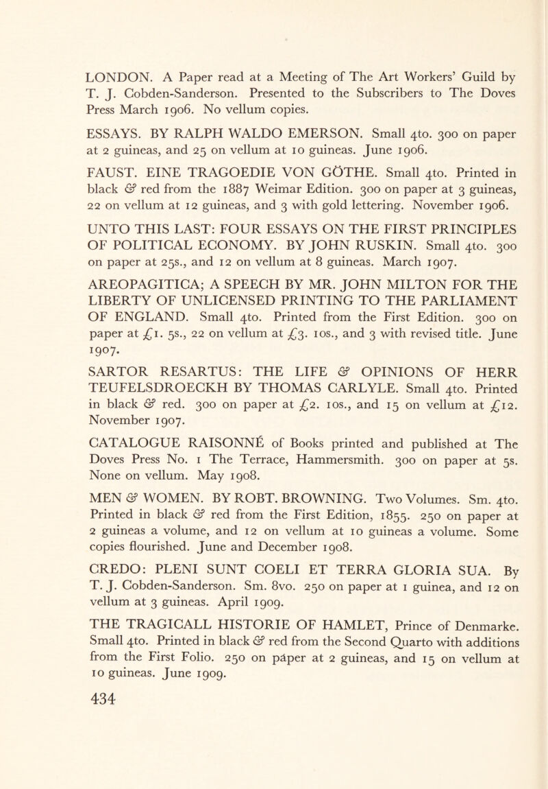 LONDON. A Paper read at a Meeting of The Art Workers’ Guild by T. J. Gobden-Sanderson. Presented to the Subscribers to The Doves Press March 1906. No vellum copies. ESSAYS. BY RALPH WALDO EMERSON. Small 4to. 300 on paper at 2 guineas, and 25 on vellum at 10 guineas. June 1906. FAUST. EINE TRAGOEDIE VON GOTHE. Small 4to. Printed in black & red from the 1887 Weimar Edition. 300 on paper at 3 guineas, 22 on vellum at 12 guineas, and 3 with gold lettering. November 1906. UNTO THIS LAST: FOUR ESSAYS ON THE FIRST PRINCIPLES OF POLITICAL ECONOMY. BY JOHN RUSKIN. Small 4to. 300 on paper at 25s., and 12 on vellum at 8 guineas. March 1907. AREOPAGITICA; A SPEECH BY MR, JOHN MILTON FOR THE LIBERTY OF UNLICENSED PRINTING TO THE PARLIAMENT OF ENGLAND. Small 4to. Printed from the First Edition. 300 on paper at £1. 5s., 22 on vellum at £3. 10s., and 3 with revised title. June 1907- SARTOR RESARTUS: THE LIFE & OPINIONS OF HERR TEUFELSDROECKH BY THOMAS CARLYLE. Small 4to. Printed in black & red. 300 on paper at £2. 10s., and 15 on vellum at £12. November 1907. CATALOGUE RAISONNE of Books printed and published at The Doves Press No. 1 The Terrace, Hammersmith. 300 on paper at 5s. None on vellum. May 1908. MEN <2? WOMEN. BY ROBT. BROWNING. Two Volumes. Sm. 4to. Printed in black & red from the First Edition, 1855. 250 on paper at 2 guineas a volume, and 12 on vellum at 10 guineas a volume. Some copies flourished. June and December 1908. CREDO: PLENI SUNT COELI ET TERRA GLORIA SUA. By T. J. Cobden-Sanderson. Sm. 8vo. 250 on paper at 1 guinea, and 12 on vellum at 3 guineas. April 1909. THE TRAGICALL HISTORIE OF HAMLET, Prince of Denmarke. Small 4to. Printed in black & red from the Second Quarto with additions from the First Folio. 250 on p&per at 2 guineas, and 15 on vellum at 10 guineas. June 1909.