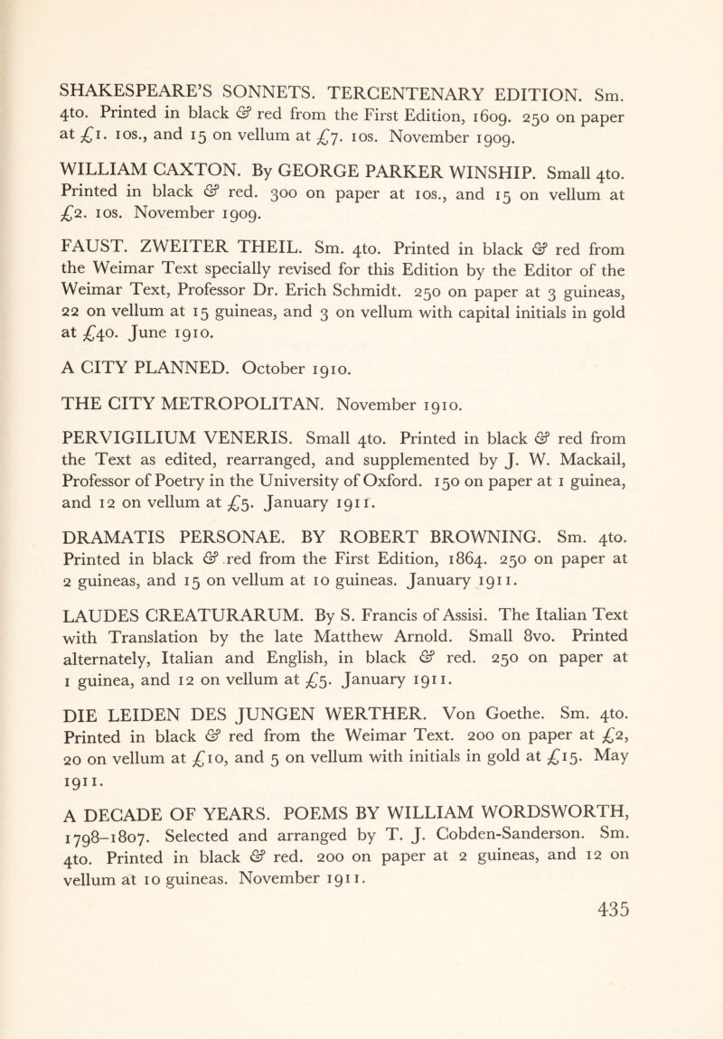SHAKESPEARE’S SONNETS. TERCENTENARY EDITION. Sm. 4to. Printed in black & red from the First Edition, 1609. 250 on paper at £i- 1 os., and 15 on vellum at £y. 10s. November 1909. WILLIAM CAXTON. By GEORGE PARKER WINSHIP. Small 4to. Printed in black & red. 300 on paper at 10s., and 15 on vellum at £2. 1 os. November 1909. FAUST. ZWEITER TPIEIL. Sm. 4to. Printed in black & red from the Weimar Text specially revised for this Edition by the Editor of the Weimar Text, Professor Dr. Erich Schmidt. 250 on paper at 3 guineas, 22 on vellum at 15 guineas, and 3 on vellum with capital initials in gold at £40. June 1910. A CITY PLANNED. October 1910. THE CITY METROPOLITAN. November 1910. PERVIGILIUM VENERIS. Small 4to. Printed in black & red from the Text as edited, rearranged, and supplemented by J. W. Mackail, Professor of Poetry in the University of Oxford. 150 on paper at 1 guinea, and 12 on vellum at £5. January 1911. DRAMATIS PERSONAE. BY ROBERT BROWNING. Sm. 4to. Printed in black &.red from the First Edition, 1864. 250 on paper at 2 guineas, and 15 on vellum at 10 guineas. January 1911. LAUDES CRExVTURARUM. By S. Francis of Assisi. The Italian Text with Translation by the late Matthew Arnold. Small 8vo. Printed alternately, Italian and English, in black & red. 250 on paper at 1 guinea, and 12 on vellum at £5. January 1911. DIE LEIDEN DES JUNGEN WERTHER. Von Goethe. Sm. 4to. Printed in black & red from the Weimar Text. 200 on paper at £2, 20 on vellum at £10, and 5 on vellum with initials in gold at £15. May 19U. A DECADE OF YEARS. POEMS BY WILLIAM WORDSWORTH, 1798-1807. Selected and arranged by T. J. Cobden-Sanderson. Sm. 4to. Printed in black & red. 200 on paper at 2 guineas, and 12 on vellum at 10 guineas. November 1911.
