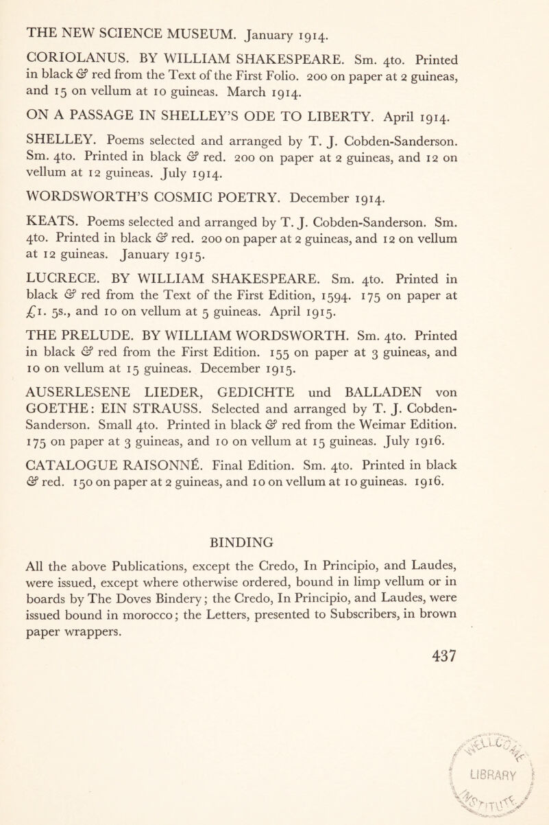 THE NEW SCIENCE MUSEUM. January 1914. CORIOLANUS. BY WILLIAM SHAKESPEARE. Sm. 4to. Printed in black & red from the Text of the First Folio. 200 on paper at 2 guineas, and 15 on vellum at 10 guineas. March 1914. ON A PASSAGE IN SHELLEY’S ODE TO LIBERTY. April 1914. SHELLEY. Poems selected and arranged by T. J. Cobden-Sanderson. Sm. 4to. Printed in black & red. 200 on paper at 2 guineas, and 12 on vellum at 12 guineas. July 1914. WORDSWORTH’S COSMIC POETRY. December 1914. KEATS. Poems selected and arranged by T. J. Cobden-Sanderson. Sm. 4to. Printed in black & red. 200 on paper at 2 guineas, and 12 on vellum at 12 guineas. January 1915. LUCRECE. BY WILLIAM SHAKESPEARE. Sm. 4to. Printed in black & red from the Text of the First Edition, 1594. 175 on paper at £1. 5s., and 10 on vellum at 5 guineas. April 1915. THE PRELUDE. BY WILLIAM WORDSWORTH. Sm. 4to. Printed in black & red from the First Edition. 155 on paper at 3 guineas, and 10 on vellum at 15 guineas. December 1915. AUSERLESENE LIEDER, GEDICHTE und BALLADEN von GOETHE: EIN STRAUSS. Selected and arranged by T. J. Cobden- Sanderson. Small 4to. Printed in black & red from the Weimar Edition. 175 on paper at 3 guineas, and 10 on vellum at 15 guineas. July 1916. CATALOGUE RAISONNfi. Final Edition. Sm. 4to. Printed in black & red. 150 on paper at 2 guineas, and 1 o on vellum at 1 o guineas. 1916. BINDING All the above Publications, except the Credo, In Principio, and Laudes, were issued, except where otherwise ordered, bound in limp vellum or in boards by The Doves Bindery; the Credo, In Principio, and Laudes, were issued bound in morocco; the Letters, presented to Subscribers, in brown paper wrappers.